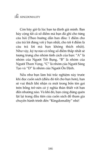 KINGDOMALITY

Coân bêy giúâ laâ luác baån tûå àaánh giaá mònh. Baån
haäy cöång têët caã söë àiïím maâ baån àaä ghi cho tûâng
cêu hoãi (Theo hûúáng dêîn ban àêìu: 1 àiïím cho
cêu traã lúâi àuáng vúái yá baån nhêët, cho túái 4 àiïím laâ
cêu traã lúâi maâ baån khöng thñch nhêët).
Nhû vêåy, kyá tûå naâo coá töíng söë àiïím thêëp nhêët seä
tûúång trûng cho nhoám tñnh caách cuãa baån: “A” laâ
nhoám cuãa Ngûúâi Töët Buång, “B” laâ nhoám cuãa
Ngûúâi Tham Voång, “C” laâ nhoám cuãa Ngûúâi Saáng
Taåo vaâ “D” laâ nhoám cuãa Ngûúâi ÖÍn Àõnh.
Nïëu nhû baån laâm baâi trùæc nghiïåm naây trûúác
khi àoåc cuöën saách (àiïìu àoá töët cho baån hún), baån
seä vui thñch khi nhêån ra möåt trong böën tïn goåi
trïn böîng trúã nïn coá yá nghôa thên thiïët vúái baån
àïën nhûúâng naâo. Vaâ khi àoá, baån cuäng àûâng quïn
lêåt laåi trang àêìu tiïn cuãa cuöën saách àïí tham gia
chuyïën haânh trònh àïën “Kingdomality” nheá!

186

 