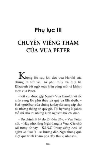 Phuå luåc III
CHUYÏËN VIÏËNG THÙM
CUÃA VUA PETER

K

höng lêu sau khi àûác vua Harold cuãa
chuáng ta trúã vïì, laäo phuâ thuãy vaâ quyá baâ
Elizabeth bêët ngúâ xuêët hiïån cuâng möåt võ khaách
múâi: vua Peter.
- Rêët vui àûúåc gùåp Ngaâi! - Vua Harold noái röìi
nhòn sang laäo phuâ thuãy vaâ quyá baâ Elizabeth. –
Hai ngûúâi baån cuãa chuáng ta àêy àaä cung cêëp cho
töi nhûäng thöng tin quyá giaá. Töi hy voång Ngaâi coá
thïí chó cho töi nhûäng kinh nghiïåm böí ñch khaác.
- Àoá chñnh laâ lyá do töi àïën àêy. – Vua Peter
noái. – Haäy nhúá rùçng Ngaâi àang laâ Vua. Caác chûä
caái trong tûâ naây – K.I.N.G (trong tiïëng Anh coá
nghôa laâ “vua”) – seä hûúáng dêîn Ngaâi thöng qua
möåt quaá trònh khaám phaá àêìy thuá võ nhû sau.
187

 