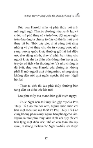 Bñ Mêåt Trõ Vò Vûúng Quöëc àïën Quaãn Lyá Cöng Ty

Àûác vua Harold nhòn võ phuâ thuãy vúái aánh
mùæt nghi ngúâ. Têëm aáo choaâng maâu xanh luåc vaâ
chiïëc muä phuâ thuãy coá vaânh àûúåc àöåi ngay ngùæn
trïn àêìu öng ta chûáng toã àêy coá thïí laâ möåt phuâ
thuãy taâi ba. Thúâi bêëy giúâ, ai ai cuäng biïët rùçng
nhûäng võ phuâ thuãy chu du tûâ vûúng quöëc naây
sang vûúng quöëc khaác thûúâng giûä laåi hai àiïìu
ûúác cho riïng mònh, thay vò phaãi ban tùång cho
ngûúâi khaác àuã ba àiïìu ûúác àuáng nhû trong caác
truyïån cöí tñch vêîn thûúâng kïí. Vaâ nhû chuáng ta
àaä biïët, àûác vua Harold cuãa chuáng ta khöng
phaãi laâ möåt ngûúâi quaá thöng minh, nhûng cuäng
khöng àïën nöîi quaá ngöëc ngïëch, thïë nïn Ngaâi
hoãi laåi:
- Theo ta biïët thò caác phuâ thuãy thûúâng ban
tùång àïën ba àiïìu ûúác kia maâ!
Laäo phuâ thuãy ma maänh beân giaãi thñch ngay:
- Coá leä Ngaâi nïn thûã möåt lêìn gùåp vúå cuãa Phuâ
Thuãy Töëi Cao maâ hoãi xem, Ngûúâi luön luön chó
ban möåt àiïìu ûúác maâ thöi! Vaâ Phuâ Thuãy Töëi Cao
cuäng khöng phaãi laâ möåt ngûúâi haâo phoáng cho lùæm.
Ngûúâi laâ möåt phuâ thuãy kiïn àõnh vúái quy tùæc chó
ban tùång möåt àiïìu ûúác. Thïì coá con thùçn lùçn say
rûúåu, ta khöng thïí ban cho Ngaâi ba àiïìu ûúác àûúåc!

17

 