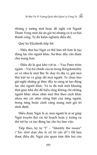 Bñ Mêåt Trõ Vò Vûúng Quöëc àïën Quaãn Lyá Cöng Ty

nhûäng yá tûúãng múái hoùåc àïì nghõ vúái Ngûúâi
Tham Voång möåt dûå aán giaá trõ nhûng coá ñt cú höåi
thaânh cöng. Ta àaä kiïím nghiïåm àiïìu àoá.
Quyá baâ Elizabeth tiïëp lúâi:
- Àiïìu thûá hai Ngaâi coá thïí laâm töët hún laâ taåo
àöång lûåc cho ngûúâi khaác. Sûå thuác àêíy cêìn àûúåc
chuá troång hún.
- Àiïìu àoá laâ quaá khoá vúái ta. – Vua Peter trêìm
ngêm. - Vai troâ chñnh cuãa ta trong Kingdomality
coá veã nhû laâ möåt Baác Sô: duy trò àõa võ, giûä moåi
thûá trêåt tûå vaâ giuáp àúä moåi ngûúâi. Ta chûa bao
giúâ nghô nhûäng gò thuác àêíy ta cuäng seä taåo àöång
lûåc cho ngûúâi khaác. Vaâ ta àaä mêët möåt khoaãng
thúâi gian khaá daâi àïí hiïíu rùçng khöng chó nhûäng
ngûúâi khaác nhau nhòn moåi thûá theo caách khaác
nhau maâ caái nhòn riïng biïåt cuãa tûâng ngûúâi,
trong tûâng hoaân caãnh cuäng mang möåt giaá trõ
nhêët àõnh.
Hiïíu àûúåc Ngaâi laâ ai, moåi ngûúâi laâ ai seä giuáp
Ngaâi truyïìn àaåt caác kïë hoaåch hoùåc yá tuúãng cuå
thïí túái hoå vaâ taåo àöång lûåc cho hoå laâm viïåc.
Tiïëp theo, kyá tûå “I” – “Identify the issues”
(“Xaác àõnh àûúåc àêu laâ cöët loäi vêën àïì”). Àïí laâm
àûúåc àiïìu àoá, Ngaâi cêìn quan têm àïën hai cêu
189

 