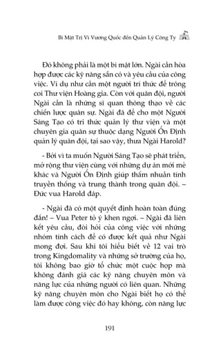 Bñ Mêåt Trõ Vò Vûúng Quöëc àïën Quaãn Lyá Cöng Ty

Àoá khöng phaãi laâ möåt bñ mêåt lúán. Ngaâi cêìn hoâa
húåp àûúåc caác kyä nùng sùén coá vaâ yïu cêìu cuãa cöng
viïåc. Vñ duå nhû cêìn möåt ngûúâi trñ thûác àïí tröng
coi Thû viïån Hoaâng gia. Coân vúái quên àöåi, ngûúâi
Ngaâi cêìn laâ nhûäng sô quan thöng thaåo vïì caác
chiïën lûúåc quên sûå. Ngaâi àaä àïí cho möåt Ngûúâi
Saáng Taåo coá tri thûác quaãn lyá thû viïån vaâ möåt
chuyïn gia quên sûå thuöåc daång Ngûúâi ÖÍn Àõnh
quaãn lyá quên àöåi, taåi sao vêåy, thûa Ngaâi Harold?
- Búãi vò ta muöën Ngûúâi Saáng Taåo seä phaát triïín,
múã röång thû viïån cuâng vúái nhûäng dûå aán múái meã
khaác vaâ Ngûúâi ÖÍn Àõnh giuáp thêëm nhuêìn tñnh
truyïìn thöëng vaâ trung thaânh trong quên àöåi. –
Àûác vua Harold àaáp.
- Ngaâi àaä coá möåt quyïët àõnh hoaân toaân àuáng
àùæn! – Vua Peter toã yá khen ngúåi. – Ngaâi àaä liïn
kïët yïu cêìu, àoâi hoãi cuãa cöng viïåc vúái nhûäng
nhoám tñnh caách àïí coá àûúåc kïët quaã nhû Ngaâi
mong àúåi. Sau khi töi hiïíu biïët vïì 12 vai troâ
trong Kingdomality vaâ nhûäng súã trûúâng cuãa hoå,
töi khöng bao giúâ töí chûác möåt cuöåc hoåp maâ
khöng àaánh giaá caác kyä nùng chuyïn mön vaâ
nùng lûåc cuãa nhûäng ngûúâi coá liïn quan. Nhûäng
kyä nùng chuyïn mön cho Ngaâi biïët hoå coá thïí
laâm àûúåc cöng viïåc àoá hay khöng, coân nùng lûåc
191

 