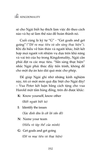 KINGDOMALITY

seä cho Ngaâi biïët hoå thñch laâm viïåc àoá theo caách
naâo vaâ hoå seä laâm thïë naâo àïí hoaân thaânh noá.
Cuöëi cuâng laâ kyá tûå “G” - “Get goals and get
going” (â“Àïì ra muåc tiïu vaâ sùén saâng thûåc hiïån”).
Khi àaä hiïíu vïì baãn thên vaâ ngûúâi khaác, biïët kïët
húåp moåi ngûúâi vúái nhiïåm vuå dûåa trïn khaã nùng
vaâ vai troâ cuãa hoå trong Kingdomality, Ngaâi cêìn
phaãi àùåt ra caác muåc tiïu. “Sùén saâng thûåc hiïån”
nhùæc Ngaâi phaãi thuác àêíy tiïën trònh, khöng àïí
cho möåt dûå aán keáo daâi quaá mûác cho pheáp.
Àïí giuáp Ngaâi ghi nhúá nhûäng kinh nghiïåm
naây, töi coá möåt moán quaâ àùåc biïåt cho Ngaâi àêy!
– Vua Peter kïët luêån bùçng caách tùång cho vua
Harold möåt têëm baãng àöìng, trïn àoá àûúåc khùæc:
K: Know yourself, know other
(Biïët ngûúâi biïët ta)
I: Identify the issues
(Xaác àõnh àêu laâ cöët loäi vêën àïì)
N: Name your team
(Hiïíu roä têåp thïí cuãa mònh)
G: Get goals and get going
(Àïì ra muåc tiïu vaâ thûåc hiïån)

192

 
