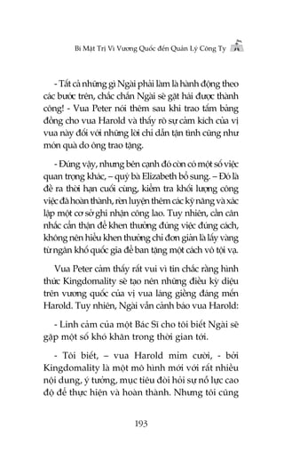 Bñ Mêåt Trõ Vò Vûúng Quöëc àïën Quaãn Lyá Cöng Ty

- Têët caã nhûäng gò Ngaâi phaãi laâm laâ haânh àöång theo
caác bûúác trïn, chùæc chùæn Ngaâi seä gùåt haái àûúåc thaânh
cöng! - Vua Peter noái thïm sau khi trao têëm baãng
àöìng cho vua Harold vaâ thêëy roä sûå caãm kñch cuãa võ
vua naây àöëi vúái nhûäng lúâi chó dêîn têån tònh cuäng nhû
moán quaâ do öng trao tùång.
- Àuáng vêåy, nhûng bïn caånh àoá coân coá möåt söë viïåc
quan troång khaác, – quyá baâ Elizabeth böí sung. – Àoá laâ
àïì ra thúâi haån cuöëi cuâng, kiïím tra khöëi lûúång cöng
viïåc àaä hoaân thaânh, reân luyïån thïm caác kyä nùng vaâ xaác
lêåp möåt cú súã ghi nhêån cöng lao. Tuy nhiïn, cêìn cên
nhùæc cêín thêån àïí khen thûúãng àuáng viïåc àuáng caách,
khöng nïn hiïíu khen thûúãng chó àún giaãn laâ lêëy vaâng
tûâ ngên khöë quöëc gia àïí ban tùång möåt caách vö töåi vaå.
Vua Peter caãm thêëy rêët vui vò tin chùæc rùçng hònh
thûác Kingdomality seä taåo nïn nhûäng àiïìu kyâ diïåu
trïn vûúng quöëc cuãa võ vua laáng giïìng àaáng mïën
Harold. Tuy nhiïn, Ngaâi vêîn caãnh baáo vua Harold:
- Linh caãm cuãa möåt Baác Sô cho töi biïët Ngaâi seä
gùåp möåt söë khoá khùn trong thúâi gian túái.
- Töi biïët, – vua Harold móm cûúâi, - búãi
Kingdomality laâ möåt mö hònh múái vúái rêët nhiïìu
nöåi dung, yá tûúãng, muåc tiïu àoâi hoãi sûå nöî lûåc cao
àöå àïí thûåc hiïån vaâ hoaân thaânh. Nhûng töi cuäng
193

 