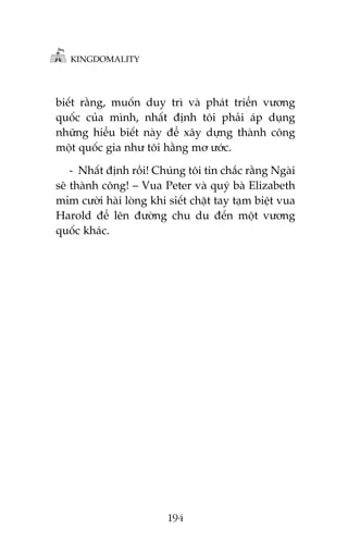 KINGDOMALITY

biïët rùçng, muöën duy trò vaâ phaát triïín vûúng
quöëc cuãa mònh, nhêët àõnh töi phaãi aáp duång
nhûäng hiïíu biïët naây àïí xêy dûång thaânh cöng
möåt quöëc gia nhû töi hùçng mú ûúác.
- Nhêët àõnh röìi! Chuáng töi tin chùæc rùçng Ngaâi
seä thaânh cöng! – Vua Peter vaâ quyá baâ Elizabeth
móm cûúâi haâi loâng khi siïët chùåt tay taåm biïåt vua
Harold àïí lïn àûúâng chu du àïën möåt vûúng
quöëc khaác.

194

 