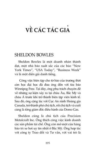 VÏÌ CAÁC TAÁC GIAÃ

SHELDON BOWLES
Sheldon Bowles laâ möåt doanh nhên thaânh
àaåt, möåt nhaâ baáo xuêët sùæc cuãa caác baáo “New
York Times”, “USA Today”, “Business Week”
vaâ laâ möåt diïîn giaã danh tiïëng.
Cöng viïåc biïn têåp cho túâ baáo cuãa trûúâng thúâi
coân hoåc àaåi hoåc àaä àûa öng àïën vúái toâa baáo
Winnipeg Free. Taåi àêy, öng phuå traách chuyïn àïì
vïì nhûäng sûå kiïån xaãy ra taåi chêu Êu, Bùæc Myä vaâ
chêu AÁ trûúác khi trúã thaânh biïn têåp viïn kinh tïë.
Sau àoá, öng cöång taác vúái Cuåc An ninh Hoaâng gia
Canada, trúã thaânh phoá chuã tõch, röìi chuã tõch vaâ cuöëi
cuâng laâ töíng giaám àöëc àiïìu haânh cuãa Domo Gas.
Sheldon cuäng laâ chuã tõch cuãa Precision
Metalcraft Inc. Öng thñch cöng viïåc kinh doanh
caác saãn phêím taái chïë. Öng coân múã möåt cûãa haâng
baão trò xe húi uy tñn nhêët úã Bùæc Myä. Öng húåp taác
vúái cöng ty Trao àöíi vaâ Tû vêën, vúái vai troâ laâ
195

 