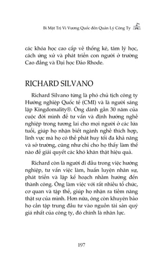 Bñ Mêåt Trõ Vò Vûúng Quöëc àïën Quaãn Lyá Cöng Ty

caác khoáa hoåc cao cêëp vïì thöëng kï, têm lyá hoåc,
caách ûáng xûã vaâ phaát triïín con ngûúâi úã trûúâng
Cao àùèng vaâ Àaåi hoåc Àaão Rhode.

RICHARD SILVANO
Richard Silvano tûâng laâ phoá chuã tõch cöng ty
Hûúáng nghiïåp Quöëc tïë (CMI) vaâ laâ ngûúâi saáng
lêåp Kingdomality®. Öng daânh gêìn 30 nùm cuãa
cuöåc àúâi mònh àïí tû vêën vaâ àõnh hûúáng nghïì
nghiïåp trong tûúng lai cho moåi ngûúâi úã caác lûáa
tuöíi, giuáp hoå nhêån biïët ngaânh nghïì thñch húåp,
lônh vûåc maâ hoå coá thïí phaát huy töëi àa khaã nùng
vaâ súã trûúâng, cuäng nhû chó cho hoå thêëy laâm thïë
naâo àïí giaãi quyïët caác khoá khùn thêåt hiïåu quaã.
Richard coân laâ ngûúâi ài àêìu trong viïåc hûúáng
nghiïåp, tû vêën viïåc laâm, huêën luyïån nhên sûå,
phaát triïín vaâ lêåp kïë hoaåch nhùçm hûúáng àïën
thaânh cöng. Öng laâm viïåc vúái rêët nhiïìu töí chûác,
cú quan vaâ têåp thïí, giuáp hoå nhêån ra tiïìm nùng
thêåt sûå cuãa mònh. Hún nûäa, öng coân khuyïn baão
hoå cêìn têåp trung àêìu tû vaâo nguöìn taâi saãn quyá
giaá nhêët cuãa cöng ty, àoá chñnh laâ nhên lûåc.

197

 