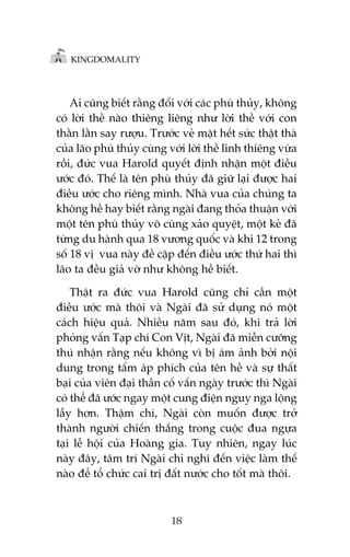 KINGDOMALITY

Ai cuäng biïët rùçng àöëi vúái caác phuâ thuãy, khöng
coá lúâi thïì naâo thiïng liïng nhû lúâi thïì vúái con
thùçn lùçn say rûúåu. Trûúác veã mùåt hïët sûác thêåt thaâ
cuãa laäo phuâ thuãy cuâng vúái lúâi thïì linh thiïng vûâa
röìi, àûác vua Harold quyïët àõnh nhêån möåt àiïìu
ûúác àoá. Thïë laâ tïn phuâ thuãy àaä giûä laåi àûúåc hai
àiïìu ûúác cho riïng mònh. Nhaâ vua cuãa chuáng ta
khöng hïì hay biïët rùçng ngaâi àang thoãa thuêån vúái
möåt tïn phuâ thuãy vö cuâng xaão quyïåt, möåt keã àaä
tûâng du haânh qua 18 vûúng quöëc vaâ khi 12 trong
söë 18 võ vua naây àïì cêåp àïën àiïìu ûúác thûá hai thò
laäo ta àïìu giaã vúâ nhû khöng hïì biïët.
Thêåt ra àûác vua Harold cuäng chó cêìn möåt
àiïìu ûúác maâ thöi vaâ Ngaâi àaä sûã duång noá möåt
caách hiïåu quaã. Nhiïìu nùm sau àoá, khi traã lúâi
phoãng vêën Taåp chñ Con Võt, Ngaâi àaä miïîn cûúäng
thuá nhêån rùçng nïëu khöng vò bõ aám aãnh búãi nöåi
dung trong têëm aáp phñch cuãa tïn hïì vaâ sûå thêët
baåi cuãa viïn àaåi thêìn cöë vêën ngaây trûúác thò Ngaâi
coá thïí àaä ûúác ngay möåt cung àiïån nguy nga löång
lêîy hún. Thêåm chñ, Ngaâi coân muöën àûúåc trúã
thaânh ngûúâi chiïën thùæng trong cuöåc àua ngûåa
taåi lïî höåi cuãa Hoaâng gia. Tuy nhiïn, ngay luác
naây àêy, têm trñ Ngaâi chó nghô àïën viïåc laâm thïë
naâo àïí töí chûác cai trõ àêët nûúác cho töët maâ thöi.

18

 