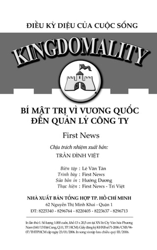 ÀIÏÌU KYÂ DIÏÅU CUÃA CUÖÅC SÖËNG

BÑ MÊÅT TRÕ VÒ VÛÚNG QUÖËC
ÀÏËN QUAÃN LYÁ CÖNG TY
First News
Chõu traách nhiïåm xuêët baãn:
TRÊÌN ÀÒNH VIÏÅT
Biïn têåp
Trònh baây
Sûãa baãn in
Thûåc hiïån

:
:
:
:

Lï Vùn Tên
First News
Hûúáng Dûúng
First News - Trñ Viïåt

NHAÂ XUÊËT BAÃN TÖÍNG HÚÅP TP. HÖÌ CHÑ MINH
62 Nguyïîn Thõ Minh Khai - Quêån 1
ÀT: 8225340 - 8296764 - 8220405 - 8223637 - 8296713
In lêìn thûá 1. Söë lûúång 1.000 cuöën, khöí 13 x 20,5 cm taåi XN In Cty Vùn hoáa Phûúng
Nam (160/13 Àöåi Cung, Q.11, TP. HCM). Giêëy àùng kyá KHXB söë 71-2006/CXB/9607/THTPHCM cêëp ngaây 23/01/2006. In xong vaâ nöåp lûu chiïíu quyá III/2006.

 