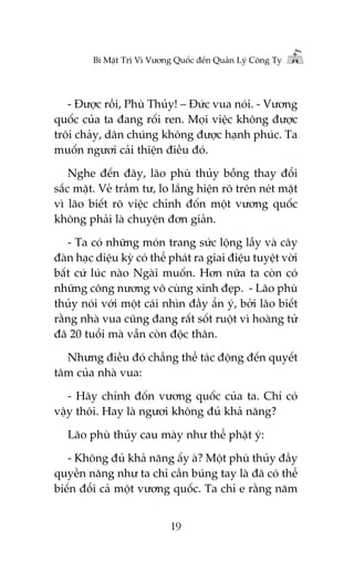 Bñ Mêåt Trõ Vò Vûúng Quöëc àïën Quaãn Lyá Cöng Ty

- Àûúåc röìi, Phuâ Thuãy! – Àûác vua noái. - Vûúng
quöëc cuãa ta àang röëi ren. Moåi viïåc khöng àûúåc
tröi chaãy, dên chuáng khöng àûúåc haånh phuác. Ta
muöën ngûúi caãi thiïån àiïìu àoá.
Nghe àïën àêy, laäo phuâ thuãy böîng thay àöíi
sùæc mùåt. Veã trêìm tû, lo lùæng hiïån roä trïn neát mùåt
vò laäo biïët roä viïåc chónh àöën möåt vûúng quöëc
khöng phaãi laâ chuyïån àún giaãn.
- Ta coá nhûäng moán trang sûác löång lêîy vaâ cêy
àaân haåc diïåu kyâ coá thïí phaát ra giai àiïåu tuyïåt vúâi
bêët cûá luác naâo Ngaâi muöën. Hún nûäa ta coân coá
nhûäng cöng nûúng vö cuâng xinh àeåp. - Laäo phuâ
thuãy noái vúái möåt caái nhòn àêìy êín yá, búãi laäo biïët
rùçng nhaâ vua cuäng àang rêët söët ruöåt vò hoaâng tûã
àaä 20 tuöíi maâ vêîn coân àöåc thên.
Nhûng àiïìu àoá chùèng thïí taác àöång àïën quyïët
têm cuãa nhaâ vua:
- Haäy chónh àöën vûúng quöëc cuãa ta. Chó coá
vêåy thöi. Hay laâ ngûúi khöng àuã khaã nùng?
Laäo phuâ thuãy cau maây nhû thïí phêåt yá:
- Khöng àuã khaã nùng êëy aâ? Möåt phuâ thuãy àêìy
quyïìn nùng nhû ta chó cêìn buáng tay laâ àaä coá thïí
biïën àöíi caã möåt vûúng quöëc. Ta chó e rùçng nùm
19

 