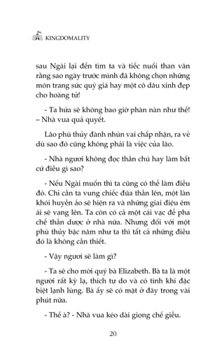 KINGDOMALITY

sau Ngaâi laåi àïën tòm ta vaâ tiïëc nuöëi than vaän
rùçng sao ngaây trûúác mònh àaä khöng choån nhûäng
moán trang sûác quyá giaá hay möåt cö dêu xinh àeåp
cho hoaâng tûã!
- Ta hûáa seä khöng bao giúâ phaân naân nhû thïë!
– Nhaâ vua quaã quyïët.
Laäo phuâ thuãy àaânh nhuán vai chêëp nhêån, ra veã
duâ sao àoá cuäng khöng phaãi laâ viïåc cuãa laäo.
- Nhaâ ngûúi khöng àoåc thêìn chuá hay laâm bêët
cûá àiïìu gò sao?
- Nïëu Ngaâi muöën thò ta cuäng coá thïí laâm àiïìu
àoá. Chó cêìn ta vung chiïëc àuäa thêìn lïn, möåt laân
khoái huyïìn aão seä hiïån ra vaâ nhûäng giai àiïåu ïm
aái seä vang lïn. Ta coân coá caã möåt caái vaåc àïí pha
chïë thêìn dûúåc úã nhaâ nûäa. Nhûng àöëi vúái möåt
phuâ thuãy bêåc nùm nhû ta thò têët caã nhûäng àiïìu
àoá laâ khöng cêìn thiïët.
- Vêåy ngûúi seä laâm gò?
- Ta seä cho múâi quyá baâ Elizabeth. Baâ ta laâ möåt
ngûúâi rêët kyâ laå, thñch tûå do vaâ coá tñnh khñ àùåc
biïåt laånh luâng. Baâ êëy seä coá mùåt úã àêy trong vaâi
phuát nûäa.
- Thïë aâ? - Nhaâ vua keáo daâi gioång chïë giïîu.
20

 