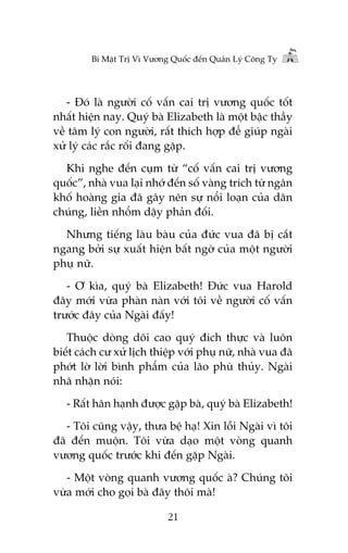 Bñ Mêåt Trõ Vò Vûúng Quöëc àïën Quaãn Lyá Cöng Ty

- Àoá laâ ngûúâi cöë vêën cai trõ vûúng quöëc töët
nhêët hiïån nay. Quyá baâ Elizabeth laâ möåt bêåc thêìy
vïì têm lyá con ngûúâi, rêët thñch húåp àïí giuáp ngaâi
xûã lyá caác rùæc röëi àang gùåp.
Khi nghe àïën cuåm tûâ “cöë vêën cai trõ vûúng
quöëc”, nhaâ vua laåi nhúá àïën söë vaâng trñch tûâ ngên
khöë hoaâng gia àaä gêy nïn sûå nöíi loaån cuãa dên
chuáng, liïìn nhöím dêåy phaãn àöëi.
Nhûng tiïëng laâu baâu cuãa àûác vua àaä bõ cùæt
ngang búãi sûå xuêët hiïån bêët ngúâ cuãa möåt ngûúâi
phuå nûä.
- Ú kòa, quyá baâ Elizabeth! Àûác vua Harold
àêy múái vûâa phaân naân vúái töi vïì ngûúâi cöë vêën
trûúác àêy cuãa Ngaâi àêëy!
Thuöåc doâng doäi cao quyá àñch thûåc vaâ luön
biïët caách cû xûã lõch thiïåp vúái phuå nûä, nhaâ vua àaä
phúát lúâ lúâi bònh phêím cuãa laäo phuâ thuãy. Ngaâi
nhaä nhùån noái:
- Rêët hên haånh àûúåc gùåp baâ, quyá baâ Elizabeth!
- Töi cuäng vêåy, thûa bïå haå! Xin löîi Ngaâi vò töi
àaä àïën muöån. Töi vûâa daåo möåt voâng quanh
vûúng quöëc trûúác khi àïën gùåp Ngaâi.
- Möåt voâng quanh vûúng quöëc aâ? Chuáng töi
vûâa múái cho goåi baâ àêy thöi maâ!
21

 