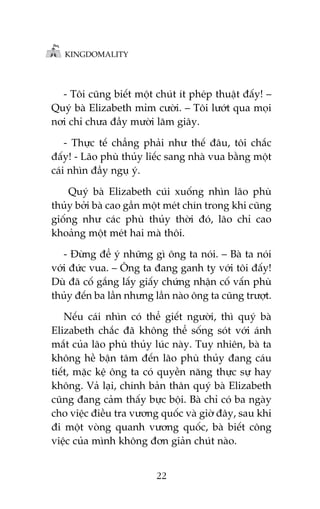 KINGDOMALITY

- Töi cuäng biïët möåt chuát ñt pheáp thuêåt àêëy! –
Quyá baâ Elizabeth móm cûúâi. – Töi lûúát qua moåi
núi chó chûa àêìy mûúâi lùm giêy.
- Thûåc tïë chùèng phaãi nhû thïë àêu, töi chùæc
àêëy! - Laäo phuâ thuãy liïëc sang nhaâ vua bùçng möåt
caái nhòn àêìy nguå yá.
Quyá baâ Elizabeth cuái xuöëng nhòn laäo phuâ
thuãy búãi baâ cao gêìn möåt meát chñn trong khi cuäng
giöëng nhû caác phuâ thuãy thúâi àoá, laäo chó cao
khoaãng möåt meát hai maâ thöi.
- Àûâng àïí yá nhûäng gò öng ta noái. – Baâ ta noái
vúái àûác vua. – Öng ta àang ganh tyå vúái töi àêëy!
Duâ àaä cöë gùæng lêëy giêëy chûáng nhêån cöë vêën phuâ
thuãy àïën ba lêìn nhûng lêìn naâo öng ta cuäng trûúåt.
Nïëu caái nhòn coá thïí giïët ngûúâi, thò quyá baâ
Elizabeth chùæc àaä khöng thïí söëng soát vúái aánh
mùæt cuãa laäo phuâ thuãy luác naây. Tuy nhiïn, baâ ta
khöng hïì bêån têm àïën laäo phuâ thuãy àang caáu
tiïët, mùåc kïå öng ta coá quyïìn nùng thûåc sûå hay
khöng. Vaã laåi, chñnh baãn thên quyá baâ Elizabeth
cuäng àang caãm thêëy bûåc böåi. Baâ chó coá ba ngaây
cho viïåc àiïìu tra vûúng quöëc vaâ giúâ àêy, sau khi
ài möåt voâng quanh vûúng quöëc, baâ biïët cöng
viïåc cuãa mònh khöng àún giaãn chuát naâo.
22

 
