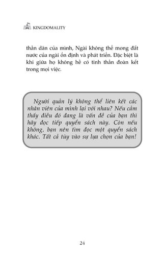 KINGDOMALITY

thêìn dên cuãa mònh, Ngaâi khöng thïí mong àêët
nûúác cuãa ngaâi öín àõnh vaâ phaát triïín. Àùåc biïåt laâ
khi giûäa hoå khöng hïì coá tinh thêìn àoaân kïët
trong moåi viïåc.

Ngûúâi quaãn lyá khöng thïí liïn kïët caác
nhên viïn cuãa mònh laåi vúái nhau? Nïëu caãm
thêëy àiïìu àoá àang laâ vêën àïì cuãa baån thò
haäy àoåc tiïëp quyïín saách naây. Coân nïëu
khöng, baån nïn tòm àoåc möåt quyïín saách
khaác. Têët caã tuây vaâo sûå lûåa choån cuãa baån!

24

 