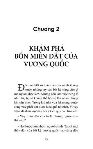 Chûúng 2

KHAÁM PHAÁ
BÖËN MIÏÌN ÀÊËT CUÃA
VÛÚNG QUÖËC
ûác vua biïët roä thêìn dên cuãa mònh khöng
muöën nhuáng tay vaâo bêët kyâ cöng viïåc gò
maâ ngûúâi khaác laâm. Nhûng nïëu laâm viïåc riïng leã
nhû thïë, hoå seä khöng thïí höî trúå lêîn nhau nhûäng
khi cêìn thiïët. Trong khi nhaâ vua laåi mong muöën
cöng viïåc phaãi àaåt àûúåc hiïåu quaã töët nhêët. Vò vêåy
Ngaâi àaä àem viïåc naây hoãi yá kiïën quyá baâ Elizabeth:

À

- Vêåy thêìn dên cuãa ta laâ nhûäng ngûúâi nhû
thïë naâo?
- Hoå thuöåc böën nhoám ngûúâi chñnh. Têët caã moåi
thêìn dên cuãa bêët kyâ vûúng quöëc naâo cuäng àïìu
25

 
