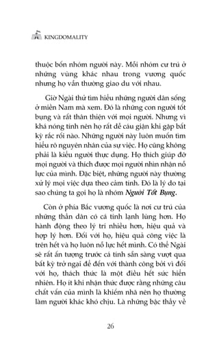 KINGDOMALITY

thuöåc böën nhoám ngûúâi naây. Möîi nhoám cû truá úã
nhûäng vuâng khaác nhau trong vûúng quöëc
nhûng hoå vêîn thûúâng giao du vúái nhau.
Giúâ Ngaâi thûã tòm hiïíu nhûäng ngûúâi dên söëng
úã miïìn Nam maâ xem. Àoá laâ nhûäng con ngûúâi töët
buång vaâ rêët thên thiïån vúái moåi ngûúâi. Nhûng vò
khaá noáng tñnh nïn hoå rêët dïî caáu giêån khi gùåp bêët
kyâ rùæc röëi naâo. Nhûäng ngûúâi naây luön muöën tòm
hiïíu roä nguyïn nhên cuãa sûå viïåc. Hoå cuäng khöng
phaãi laâ kiïíu ngûúâi thûåc duång. Hoå thñch giuáp àúä
moåi ngûúâi vaâ thñch àûúåc moåi ngûúâi nhòn nhêån nöî
lûåc cuãa mònh. Àùåc biïåt, nhûäng ngûúâi naây thûúâng
xûã lyá moåi viïåc dûåa theo caãm tñnh. Àoá laâ lyá do taåi
sao chuáng ta goåi hoå laâ nhoám Ngûúâi Töët Buång.
Coân úã phña Bùæc vûúng quöëc laâ núi cû truá cuãa
nhûäng thêìn dên coá caá tñnh laånh luâng hún. Hoå
haânh àöång theo lyá trñ nhiïìu hún, hiïåu quaã vaâ
húåp lyá hún. Àöëi vúái hoå, hiïåu quaã cöng viïåc laâ
trïn hïët vaâ hoå luön nöî lûåc hïët mònh. Coá thïí Ngaâi
seä rêët êën tûúång trûúác caá tñnh sùén saâng vûúåt qua
bêët kyâ trúã ngaåi àïí àïën vúái thaânh cöng búãi vò àöëi
vúái hoå, thaách thûác laâ möåt àiïìu hïët sûác hiïín
nhiïn. Hoå ñt khi nhêån thûác àûúåc rùçng nhûäng cêu
chêët vêën cuãa mònh laâ khiïëm nhaä nïn hoå thûúâng
laâm ngûúâi khaác khoá chõu. Laâ nhûäng bêåc thêìy vïì
26

 