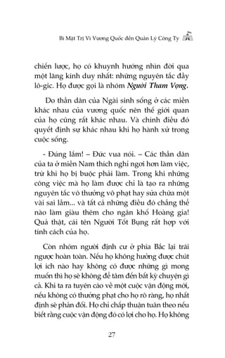 Bñ Mêåt Trõ Vò Vûúng Quöëc àïën Quaãn Lyá Cöng Ty

chiïën lûúåc, hoå coá khuynh hûúáng nhòn àúâi qua
möåt lùng kñnh duy nhêët: nhûäng nguyïn tùæc àêìy
lö-gic. Hoå àûúåc goåi laâ nhoám Ngûúâi Tham Voång.
Do thêìn dên cuãa Ngaâi sinh söëng úã caác miïìn
khaác nhau cuãa vûúng quöëc nïn thïë giúái quan
cuãa hoå cuäng rêët khaác nhau. Vaâ chñnh àiïìu àoá
quyïët àõnh sûå khaác nhau khi hoå haânh xûã trong
cuöåc söëng.
- Àuáng lùæm! – Àûác vua noái. – Caác thêìn dên
cuãa ta úã miïìn Nam thñch nghó ngúi hún laâm viïåc,
trûâ khi hoå bõ buöåc phaãi laâm. Trong khi nhûäng
cöng viïåc maâ hoå laâm àûúåc chó laâ taåo ra nhûäng
nguyïn tùæc vö thûúãng vö phaåt hay sûãa chûäa möåt
vaâi sai lêìm... vaâ têët caã nhûäng àiïìu àoá chùèng thïí
naâo laâm giaâu thïm cho ngên khöë Hoaâng gia!
Quaã thêåt, caái tïn Ngûúâi Töët Buång rêët húåp vúái
tñnh caách cuãa hoå.
Coân nhoám ngûúâi àõnh cû úã phña Bùæc laåi traái
ngûúåc hoaân toaân. Nïëu hoå khöng hûúãng àûúåc chuát
lúåi ñch naâo hay khöng coá àûúåc nhûäng gò mong
muöën thò hoå seä khöng àïí têm àïën bêët kyâ chuyïån gò
caã. Khi ta ra tuyïn caáo vïì möåt cuöåc vêån àöång múái,
nïëu khöng coá thûúãng phaåt cho hoå roä raâng, hoå nhêët
àõnh seä phaãn àöëi. Hoå chó chêëp thuêån tuên theo nïëu
biïët rùçng cuöåc vêån àöång àoá coá lúåi cho hoå. Hoå khöng
27

 