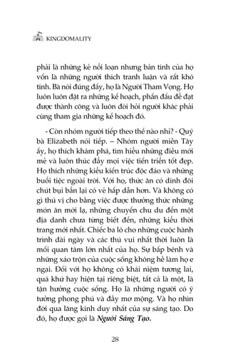 KINGDOMALITY

phaãi laâ nhûäng keã nöíi loaån nhûng baãn tñnh cuãa hoå
vöën laâ nhûäng ngûúâi thñch tranh luêån vaâ rêët khoá
tñnh. Baâ noái àuáng àêëy, hoå laâ Ngûúâi Tham Voång. Hoå
luön luön àùåt ra nhûäng kïë hoaåch, phêën àêëu àïí àaåt
àûúåc thaânh cöng vaâ luön àoâi hoãi ngûúâi khaác phaãi
cuâng tham gia nhûäng kïë hoaåch àoá.
- Coân nhoám ngûúâi tiïëp theo thïë naâo nhó? - Quyá
baâ Elizabeth noái tiïëp. – Nhoám ngûúâi miïìn Têy
êëy, hoå thñch khaám phaá, tòm hiïíu nhûäng àiïìu múái
meã vaâ luön thuác àêíy moåi viïåc tiïën triïín töët àeåp.
Hoå thñch nhûäng kiïíu kiïën truác àöåc àaáo vaâ nhûäng
buöíi tiïåc ngoaâi trúâi. Vúái hoå, thûác ùn coá dñnh àöi
chuát buåi bêín laåi coá veã hêëp dêîn hún. Vaâ khöng coá
gò thuá võ cho bùçng viïåc àûúåc thûúãng thûác nhûäng
moán ùn múái laå, nhûäng chuyïën chu du àïën möåt
àõa danh chûa tûâng biïët àïën, nhûäng kiïíu thúâi
trang múái nhêët. Chiïëc ba lö cho nhûäng cuöåc haânh
trònh daâi ngaây vaâ caác thuá vui nhêët thúâi luön laâ
möëi quan têm lúán nhêët cuãa hoå. Sûå bêëp bïnh vaâ
nhûäng xaáo tröån cuãa cuöåc söëng khöng hïì laâm hoå e
ngaåi. Àöëi vúái hoå khöng coá khaái niïåm tûúng lai,
quaá khûá hay hiïån taåi riïng biïåt, têët caã laâ möåt, laâ
têån hûúãng cuöåc söëng. Hoå laâ nhûäng ngûúâi coá yá
tûúãng phong phuá vaâ àêìy mú möång. Vaâ hoå nhòn
àúâi qua lùng kñnh duy nhêët cuãa sûå saáng taåo. Do
àoá, hoå àûúåc goåi laâ Ngûúâi Saáng Taåo.
28

 