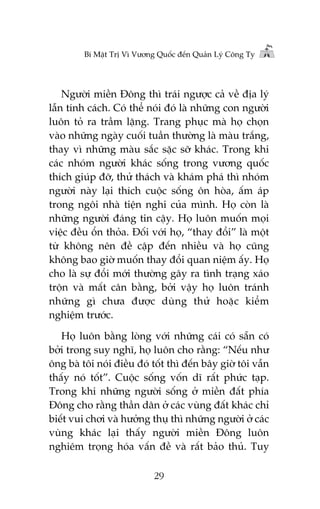 Bñ Mêåt Trõ Vò Vûúng Quöëc àïën Quaãn Lyá Cöng Ty

Ngûúâi miïìn Àöng thò traái ngûúåc caã vïì àõa lyá
lêîn tñnh caách. Coá thïí noái àoá laâ nhûäng con ngûúâi
luön toã ra trêìm lùång. Trang phuåc maâ hoå choån
vaâo nhûäng ngaây cuöëi tuêìn thûúâng laâ maâu trùæng,
thay vò nhûäng maâu sùæc sùåc súä khaác. Trong khi
caác nhoám ngûúâi khaác söëng trong vûúng quöëc
thñch giuáp àúä, thûã thaách vaâ khaám phaá thò nhoám
ngûúâi naây laåi thñch cuöåc söëng ön hoâa, êëm aáp
trong ngöi nhaâ tiïån nghi cuãa mònh. Hoå coân laâ
nhûäng ngûúâi àaáng tin cêåy. Hoå luön muöën moåi
viïåc àïìu öín thoãa. Àöëi vúái hoå, “thay àöíi” laâ möåt
tûâ khöng nïn àïì cêåp àïën nhiïìu vaâ hoå cuäng
khöng bao giúâ muöën thay àöíi quan niïåm êëy. Hoå
cho laâ sûå àöíi múái thûúâng gêy ra tònh traång xaáo
tröån vaâ mêët cên bùçng, búãi vêåy hoå luön traánh
nhûäng gò chûa àûúåc duâng thûã hoùåc kiïím
nghiïåm trûúác.
Hoå luön bùçng loâng vúái nhûäng caái coá sùén coá
búãi trong suy nghô, hoå luön cho rùçng: “Nïëu nhû
öng baâ töi noái àiïìu àoá töët thò àïën bêy giúâ töi vêîn
thêëy noá töët”. Cuöåc söëng vöën dô rêët phûác taåp.
Trong khi nhûäng ngûúâi söëng úã miïìn àêët phña
Àöng cho rùçng thêìn dên úã caác vuâng àêët khaác chó
biïët vui chúi vaâ hûúãng thuå thò nhûäng ngûúâi úã caác
vuâng khaác laåi thêëy ngûúâi miïìn Àöng luön
nghiïm troång hoáa vêën àïì vaâ rêët baão thuã. Tuy
29

 