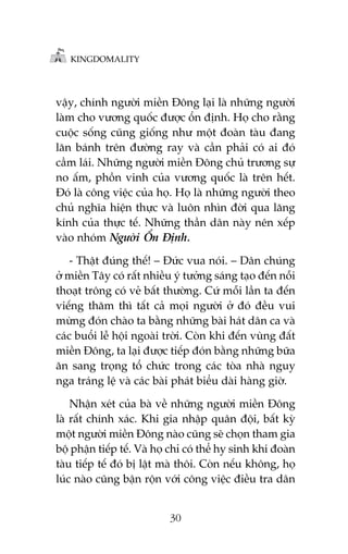 KINGDOMALITY

vêåy, chñnh ngûúâi miïìn Àöng laåi laâ nhûäng ngûúâi
laâm cho vûúng quöëc àûúåc öín àõnh. Hoå cho rùçng
cuöåc söëng cuäng giöëng nhû möåt àoaân taâu àang
lùn baánh trïn àûúâng ray vaâ cêìn phaãi coá ai àoá
cêìm laái. Nhûäng ngûúâi miïìn Àöng chuã trûúng sûå
no êëm, phöìn vinh cuãa vûúng quöëc laâ trïn hïët.
Àoá laâ cöng viïåc cuãa hoå. Hoå laâ nhûäng ngûúâi theo
chuã nghôa hiïån thûåc vaâ luön nhòn àúâi qua lùng
kñnh cuãa thûåc tïë. Nhûäng thêìn dên naây nïn xïëp
vaâo nhoám Ngûúâi ÖÍn Àõnh.
- Thêåt àuáng thïë! – Àûác vua noái. – Dên chuáng
úã miïìn Têy coá rêët nhiïìu yá tûúãng saáng taåo àïën nöîi
thoaåt tröng coá veã bêët thûúâng. Cûá möîi lêìn ta àïën
viïëng thùm thò têët caã moåi ngûúâi úã àoá àïìu vui
mûâng àoán chaâo ta bùçng nhûäng baâi haát dên ca vaâ
caác buöíi lïî höåi ngoaâi trúâi. Coân khi àïën vuâng àêët
miïìn Àöng, ta laåi àûúåc tiïëp àoán bùçng nhûäng bûäa
ùn sang troång töí chûác trong caác toâa nhaâ nguy
nga traáng lïå vaâ caác baâi phaát biïíu daâi haâng giúâ.
Nhêån xeát cuãa baâ vïì nhûäng ngûúâi miïìn Àöng
laâ rêët chñnh xaác. Khi gia nhêåp quên àöåi, bêët kyâ
möåt ngûúâi miïìn Àöng naâo cuäng seä choån tham gia
böå phêån tiïëp tïë. Vaâ hoå chó coá thïí hy sinh khi àoaân
taâu tiïëp tïë àoá bõ lêåt maâ thöi. Coân nïëu khöng, hoå
luác naâo cuäng bêån röån vúái cöng viïåc àiïìu tra dên
30

 
