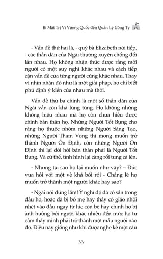 Bñ Mêåt Trõ Vò Vûúng Quöëc àïën Quaãn Lyá Cöng Ty

- Vêën àïì thûá hai laâ, - quyá baâ Elizabeth noái tiïëp,
- caác thêìn dên cuãa Ngaâi thûúâng xuyïn chöëng àöëi
lêîn nhau. Hoå khöng nhêån thûác àûúåc rùçng möîi
ngûúâi coá möåt suy nghô khaác nhau vaâ caách tiïëp
cêån vêën àïì cuãa tûâng ngûúâi cuäng khaác nhau. Thay
vò nhòn nhêån àoá nhû laâ möåt giaãi phaáp, hoå chó biïët
phuã àõnh yá kiïën cuãa nhau maâ thöi.
Vêën àïì thûá ba chñnh laâ möåt söë thêìn dên cuãa
Ngaâi vêîn coân khaá luáng tuáng. Hoå khöng nhûäng
khöng hiïíu nhau maâ hoå coân chûa hiïíu àûúåc
chñnh baãn thên hoå. Nhûäng Ngûúâi Töët Buång cho
rùçng hoå thuöåc nhoám nhûäng Ngûúâi Saáng Taåo,
nhûäng Ngûúâi Tham Voång thò mong muöën trúã
thaânh Ngûúâi ÖÍn Àõnh, coân nhûäng Ngûúâi ÖÍn
Àõnh thò laåi àoâi hoãi baãn thên phaãi laâ Ngûúâi Töët
Buång. Vaâ cûá thïë, tònh hònh laåi caâng röëi tung caã lïn.
- Nhûng taåi sao hoå laåi muöën nhû vêåy? – Àûác
vua hoãi vúái möåt veã khaá böëi röëi - Chùèng leä hoå
muöën trúã thaânh möåt ngûúâi khaác hay sao?
- Ngaâi noái àuáng lùæm! YÁ nghô àoá àaä coá sùén trong
àêìu hoå, hoùåc àaä bõ böë meå hay thêìy cö giaáo nhöìi
nheát vaâo àêìu ngay tûâ luác coân beá hay chñnh hoå bõ
aãnh hûúãng búãi ngûúâi khaác nhiïìu àïën mûác hoå tûå
caãm thêëy mònh phaãi trúã thaânh möåt mêîu ngûúâi naâo
àoá. Àiïìu naây giöëng nhû khi àûúåc nghe kïí möåt cêu
33

 