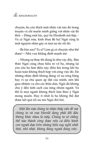 KINGDOMALITY

chuyïån, hoå yïu thñch möåt nhên vêåt naâo àoá trong
truyïån vaâ chó muöën mònh giöëng vúái nhên vêåt àoá
thöi. – Dûâng möåt luác, quyá baâ Elizabeth noái tiïëp. Vaâ caã Ngaâi nûäa, kñnh thûa Bïå haå! Ngaâi cuäng laâ
möåt nguyïn nhên gêy ra moåi sûå rùæc röëi àoá.
- Baâ baão sao? Ta û? Laâm gò coá chuyïån nhû thïë
àûúåc! – Nhaâ vua khùèng àõnh maånh meä.
- Nhûng sûå thûåc thò àuáng laâ nhû vêåy àêëy. Baãn
thên Ngaâi cuäng chûa hiïíu roä vïì hoå, nhûng laåi
yïu cêìu hoå laâm àiïìu naây àiïìu kia trong khi hoå
hoaân toaân khöng thñch húåp vúái cöng viïåc àoá. Do
nhûäng nhêån àõnh khöng àuáng vïì sûå cöng bùçng
hay vò sûå chuã quan aáp àùåt cuãa mònh, nïn khi
giao nhiïåm vuå cho caác thêìn dên, Ngaâi àaä khöng
chuá yá àïën tñnh caách cuãa tûâng nhoám ngûúâi. Vaâ
thïë laâ moåi ngûúâi khöng thñch laâm theo yá Ngaâi
mong muöën. Hay ñt nhêët laâ hoå khöng thïí àaåt
àûúåc kïët quaã töëi ûu maâ Ngaâi àoâi hoãi.

Möåt lêìn nûäa chuáng ta nhêån thêëy vêën àïì maâ
chuáng ta vaâ vua Harold àang phaãi àöëi àêìu
khöng khaác nhau laâ mêëy. Chuáng ta seä chùèng
thïí naâo thaânh cöng àûúåc nïëu cûá àiïìu haânh
con ngûúâi dûåa trïn nhûäng kiïíu suy nghô nhêët
thúâi, nhoã nhùåt, khöng àuáng ngûúâi àuáng viïåc.
34

 