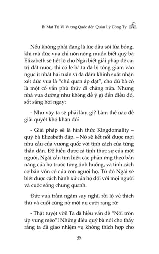 Bñ Mêåt Trõ Vò Vûúng Quöëc àïën Quaãn Lyá Cöng Ty

Nïëu khöng phaãi àang laâ luác dêìu söi lûãa boãng,
khi maâ àûác vua chó nön noáng muöën biïët quyá baâ
Elizabeth seä tiïët löå cho Ngaâi biïët giaãi phaáp àïí cai
trõ àêët nûúác, thò coá leä baâ ta àaä bõ töëng giam vaâo
nguåc ñt nhêët hai tuêìn vò àaä daám khinh suêët nhêån
xeát àûác vua laâ “chuã quan aáp àùåt”, cho duâ baâ coá
laâ möåt cöë vêën phuâ thuãy ài chùng nûäa. Nhûng
nhaâ vua dûúâng nhû khöng àïí yá gò àïën àiïìu àoá,
söët sùæng hoãi ngay:
- Nhû vêåy ta seä phaãi laâm gò? Laâm thïë naâo àïí
giaãi quyïët khoá khùn àoá?
- Giaãi phaáp seä laâ hònh thûác Kingdomality –
quyá baâ Elizabeth àaáp. – Noá seä kïët nöëi àûúåc moåi
nhu cêìu cuãa vûúng quöëc vúái tñnh caách cuãa tûâng
thêìn dên. Àïí hiïíu àûúåc caá tñnh thûåc sûå cuãa möåt
ngûúâi, Ngaâi cêìn tòm hiïíu caác phaãn ûáng theo baãn
nùng cuãa hoå trûúác tûâng tònh huöëng, vaâ tñnh caách
cú baãn vöën coá cuãa con ngûúâi hoå. Tûâ àoá Ngaâi seä
biïët àûúåc caách haânh xûã cuãa hoå àöëi vúái moåi ngûúâi
vaâ cuöåc söëng chung quanh.
Àûác vua trêìm ngêm suy nghô, röìi löå veã thñch
thuá vaâ cuöëi cuâng núã möåt nuå cûúâi raång rúä:
- Thêåt tuyïåt vúâi! Ta àaä hiïíu vêën àïì “Nöìi troân
uáp vung meáo”! Nhûäng àiïìu quyá baâ noái cho thêëy
rùçng ta àaä giao nhiïåm vuå khöng thñch húåp cho
35

 