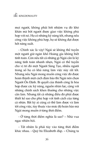 KINGDOMALITY

moåi ngûúâi, khöng phaãi búãi nhiïåm vuå àoá khoá
khùn maâ búãi ngûúâi àûúåc giao viïåc khöng phuâ
húåp vúái noá. Hoå coá nhûäng kyä nùng töët, nhûng nïëu
cöng viïåc khöng phuâ húåp, hoå seä khöng àaåt àûúåc
hïët nùng suêët.
- Chñnh xaác laâ vêåy! Ngaâi seä khöng thïí tuyïín
möåt ngûúâi giûä ngên khöë Hoaâng gia khöng biïët
tñnh toaán. Coân nïëu têët caã nhûäng gò Ngaâi cêìn laâ kyä
nùng tñnh toaán nhanh nheån, Ngaâi coá thïí tuyïín
cho võ trñ àoá möåt Ngûúâi Saáng Taåo, nhiïìu ngûúâi
trong söë hoå coá khaã nùng laâm viïåc naây rêët töët.
Nhûng nïëu Ngaâi mong muöën cöng viïåc àoá àûúåc
hoaân thaânh möåt caách àaãm baão thò Ngaâi nïn choån
Ngûúâi ÖÍn Àõnh. Bñ quyïët cuãa thaânh cöng laâ hoâa
húåp àûúåc caác kyä nùng, nguöìn nhên lûåc, cöång vúái
nhûäng chñnh saách khen thûúãng cho nhûäng viïåc
cêìn laâm. Nhûng têët caã nhûäng àiïìu àoá phaãi àûúåc
thiïët kïë sao cho phuâ húåp vúái tñnh caách cuãa tûâng
caá nhên. Bêët kyâ ai cuäng coá thïí laâm àûúåc vaâ laâm
töët cöng viïåc, tuây thuöåc vaâo mûác àöå hoaân haão maâ
Ngaâi mong muöën úã tûâng thúâi àiïím.
- ÚÃ tûâng thúâi àiïím nghôa laâ sao? – Nhaâ vua
ngaåc nhiïn hoãi.
- Têët nhiïn laâ phaãi tuây vaâo tûâng thúâi àiïím
khaác nhau. - Quyá baâ Elizabeth àaáp. – Chuáng ta
36

 