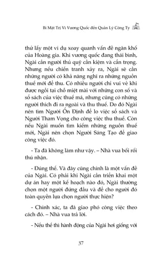 Bñ Mêåt Trõ Vò Vûúng Quöëc àïën Quaãn Lyá Cöng Ty

thûã lêëy möåt vñ duå xoay quanh vêën àïì ngên khöë
cuãa Hoaâng gia. Khi vûúng quöëc àang thaái bònh,
Ngaâi cêìn ngûúâi thuã quyä cêìn kiïåm vaâ cêín troång.
Nhûng nïëu chiïën tranh xaãy ra, Ngaâi seä cêìn
nhûäng ngûúâi coá khaã nùng nghô ra nhûäng nguöìn
thuïë múái àïí thu. Coá nhiïìu ngûúâi chó vui veã khi
àûúåc ngöìi taåi chöî miïåt maâi vúái nhûäng con söë vaâ
söí saách cuãa viïåc thuïë maá, nhûng cuäng coá nhûäng
ngûúâi thñch ài ra ngoaâi vaâ thu thuïë. Do àoá Ngaâi
nïn tòm Ngûúâi ÖÍn Àõnh àïí lo viïåc söí saách vaâ
Ngûúâi Tham Voång cho cöng viïåc thu thuïë. Coân
nïëu Ngaâi muöën tòm kiïëm nhûäng nguöìn thuïë
múái, Ngaâi nïn choån Ngûúâi Saáng Taåo àïí giao
cöng viïåc àoá.
- Ta àaä khöng laâm nhû vêåy. – Nhaâ vua böëi röëi
thuá nhêån.
- Àuáng thïë. Vaâ àêy cuäng chñnh laâ möåt vêën àïì
cuãa Ngaâi. Coá phaãi khi Ngaâi cêìn triïín khai möåt
dûå aán hay möåt kïë hoaåch naâo àoá, Ngaâi thûúâng
choån möåt ngûúâi àûáng àêìu vaâ àïí cho ngûúâi àoá
toaân quyïìn lûåa choån ngûúâi thûåc hiïån?
- Chñnh xaác, ta àaä giao phoá cöng viïåc theo
caách àoá. – Nhaâ vua traã lúâi.
- Nïëu thïë thò haânh àöång cuãa Ngaâi húi giöëng vúái
37

 
