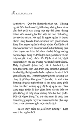 KINGDOMALITY

sûå thoaái võ! - Quyá baâ Elizabeth nhêån xeát. - Nhûäng
ngûúâi àiïìu haânh cuãa Ngaâi thûúâng khöng hiïíu roä sûå
cêìn thiïët phaãi xêy dûång möåt têåp thïí göìm nhûäng
thaânh viïn coá nùng lûåc laâm viïåc lêîn tñnh caách riïng
böí trúå cho nhau. Kïët quaã laâ ngûúâi quaãn lyá thuöåc
nhoám Saáng Taåo chó thuï caác nhên viïn thuöåc nhoám
Saáng Taåo, ngûúâi quaãn lyá thuöåc nhoám ÖÍn Àõnh chó
thuï caác nhên viïn thuöåc nhoám ÖÍn Àõnh trong quaá
trònh tuyïín lûåa. Haäy thûã nhòn vaâo hïå thöëng trûúâng
hoåc maâ Ngaâi àang coá. Phêìn lúán ban giaám hiïåu vaâ caác
thêìy cö giaáo thuöåc nhoám ÖÍn Àõnh vaâ vò thïë, Ngaâi
luön tûå hoãi vò sao caác trûúâng hoåc laåi hïët sûác buöìn teã.
Thêìy cö giaáo thò bõ raâng buöåc búãi caác thaânh tñch, chó
tiïu. Hoåc sinh, sinh viïn thò bõ quy àõnh thúâi gian àïí
laâm baâi têåp, thúâi gian daânh cho nghiïn cûáu vaâ caã thúâi
gian àïí saáng taåo. Thûã tûúãng tûúång xem, sûå saáng taåo
cuäng bõ giúái haån thúâi gian! Thêåm chñ, caác sinh viïn
Trûúâng saáng taác nghïå thuêåt vaâ êm nhaåc cuäng phaãi
tuên thuã theo nhûäng quy àõnh kyâ quùåc êëy. Àiïìu
àaáng ngaåc nhiïn laâ ban giaám hiïåu vaâ caác thêìy cö
giaáo khöng hïì thêëy àûúåc nhûäng àiïìu bêët húåp lyá àoá.
Àöëi vúái Ngûúâi Saáng Taåo thò viïåc mònh bõ buöåc laâm
theo àuáng giúâ giêëc hay viïåc con mònh bõ bùæt phaãi xïëp
haâng trûúác cûãa trûúâng laâ möåt viïåc löë bõch.
- Baâ coá thêëy àiïìu àoá laâ löë bõch khöng? - Àûác
vua trêìm ngêm hoãi.
38

 