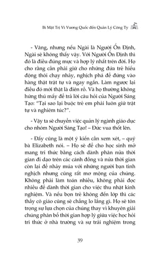 Bñ Mêåt Trõ Vò Vûúng Quöëc àïën Quaãn Lyá Cöng Ty

- Vêng, nhûng nïëu Ngaâi laâ Ngûúâi ÖÍn Àõnh,
Ngaâi seä khöng thêëy vêåy. Vúái Ngûúâi ÖÍn Àõnh thò
àoá laâ àiïìu àuáng mûåc vaâ húåp lyá nhêët trïn àúâi. Hoå
cho rùçng cêìn phaãi giûä cho nhûäng àûáa treã hiïëu
àöång thöi chaåy nhaãy, nghõch phaá àïí àûáng vaâo
haâng thêåt trêåt tûå vaâ ngay ngùæn. Laâm ngûúåc laåi
àiïìu àoá múái thêåt laâ àiïn röì. Vaâ hoå thûúâng khöng
hûáng thuá mêëy àïí traã lúâi cêu hoãi cuãa Ngûúâi Saáng
Taåo: “Taåi sao laåi buöåc treã em phaãi luön giûä trêåt
tûå vaâ nghiïm tuác?”.
- Vêåy ta seä chuyïín viïåc quaãn lyá ngaânh giaáo duåc
cho nhoám Ngûúâi Saáng Taåo! – Àûác vua thöët lïn.
- Àêëy cuäng laâ möåt yá kiïën cêìn xem xeát, – quyá
baâ Elizabeth noái. – Hoå seä àïí cho hoåc sinh múã
mang tri thûác bùçng caách daânh phên nûãa thúâi
gian ài daåo trïn caác caánh àöìng vaâ nûãa thúâi gian
coân laåi àïí nhaãy muáa vúái nhûäng ngûúâi baån tinh
nghõch nhûng cuäng rêët mú möång cuãa chuáng.
Khöng phaãi laâm toaán nhiïìu, khöng phaãi àoåc
nhiïìu àïí daânh thúâi gian cho viïåc thu nhùåt kinh
nghiïåm. Vaâ nïëu boån treã khöng àïën lúáp thò caác
thêìy cö giaáo cuäng seä chùèng lo lùæng gò. Hoå seä tön
troång sûå lûåa choån cuãa chuáng thay vò khuyïn giaãi
chuáng phên böí thúâi gian húåp lyá giûäa viïåc hoåc hoãi
tri thûác úã nhaâ trûúâng vaâ sûå traãi nghiïåm trong
39

 