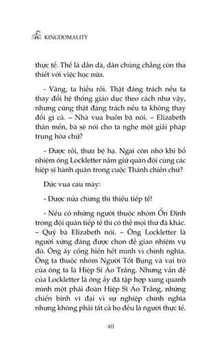 KINGDOMALITY

thûåc tïë. Thïë laâ dêìn daâ, dên chuáng chùèng coân tha
thiïët vúái viïåc hoåc nûäa.
- Vêng, ta hiïíu röìi. Thêåt àaáng traách nïëu ta
thay àöíi hïå thöëng giaáo duåc theo caách nhû vêåy,
nhûng cuäng thêåt àaáng traách nïëu ta khöng thay
àöíi gò caã. – Nhaâ vua buöìn baä noái. – Elizabeth
thên mïën, baâ seä noái cho ta nghe möåt giaãi phaáp
trung hoâa chûá?
- Àûúåc röìi, thûa bïå haå. Ngaâi coân nhúá khi böí
nhiïåm öng Lockletter nùæm giûä quên àöåi cuâng caác
hiïåp sô haânh quên trong cuöåc Thaánh chiïën chûá?
Àûác vua cau maây:
- Àûúåc nûãa chûâng thò thiïëu tiïëp tïë!
- Nïëu coá nhûäng ngûúâi thuöåc nhoám ÖÍn Àõnh
trong àöåi quên tiïëp tïë thò coá thïí moåi thûá àaä khaác.
– Quyá baâ Elizabeth noái. – Öng Lockletter laâ
ngûúâi xûáng àaáng àûúåc choån àïí giao nhiïåm vuå
àoá. Öng êëy cöëng hiïën hïët mònh vò chñnh nghôa.
Öng ta thuöåc nhoám Ngûúâi Töët Buång vaâ vai troâ
cuãa öng ta laâ Hiïåp Sô AÁo Trùæng. Nhûng vêën àïì
cuãa Lockletter laâ öng êëy àaä têåp húåp xung quanh
mònh möåt phaái àoaân Hiïåp Sô AÁo Trùæng, nhûäng
chiïën binh vô àaåi vò sûå nghiïåp chñnh nghôa
nhûng khöng phaãi têët caã hoå àïìu laâ ngûúâi thûåc tïë.
40

 