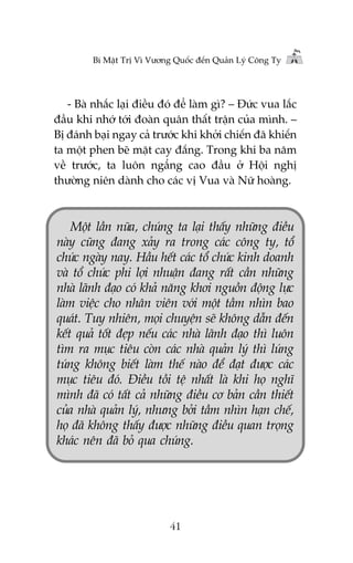 Bñ Mêåt Trõ Vò Vûúng Quöëc àïën Quaãn Lyá Cöng Ty

- Baâ nhùæc laåi àiïìu àoá àïí laâm gò? – Àûác vua lùæc
àêìu khi nhúá túái àoaân quên thêët trêån cuãa mònh. –
Bõ àaánh baåi ngay caã trûúác khi khúãi chiïën àaä khiïën
ta möåt phen beä mùåt cay àùæng. Trong khi ba nùm
vïì trûúác, ta luön ngêíng cao àêìu úã Höåi nghõ
thûúâng niïn daânh cho caác võ Vua vaâ Nûä hoaâng.

Möåt lêìn nûäa, chuáng ta laåi thêëy nhûäng àiïìu
naây cuäng àang xaãy ra trong caác cöng ty, töí
chûác ngaây nay. Hêìu hïët caác töí chûác kinh doanh
vaâ töí chûác phi lúåi nhuêån àang rêët cêìn nhûäng
nhaâ laänh àaåo coá khaã nùng khúi nguöìn àöång lûåc
laâm viïåc cho nhên viïn vúái möåt têìm nhòn bao
quaát. Tuy nhiïn, moåi chuyïån seä khöng dêîn àïën
kïët quaã töët àeåp nïëu caác nhaâ laänh àaåo thò luön
tòm ra muåc tiïu coân caác nhaâ quaãn lyá thò luáng
tuáng khöng biïët laâm thïë naâo àïí àaåt àûúåc caác
muåc tiïu àoá. Àiïìu töìi tïå nhêët laâ khi hoå nghô
mònh àaä coá têët caã nhûäng àiïìu cú baãn cêìn thiïët
cuãa nhaâ quaãn lyá, nhûng búãi têìm nhòn haån chïë,
hoå àaä khöng thêëy àûúåc nhûäng àiïìu quan troång
khaác nïn àaä boã qua chuáng.

41

 