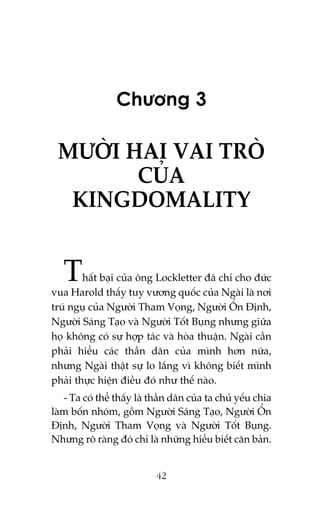 Chûúng 3

MÛÚÂI HAI VAI TROÂ
CUÃA
KINGDOMALITY

T

hêët baåi cuãa öng Lockletter àaä chó cho àûác
vua Harold thêëy tuy vûúng quöëc cuãa Ngaâi laâ núi
truá nguå cuãa Ngûúâi Tham Voång, Ngûúâi ÖÍn Àõnh,
Ngûúâi Saáng Taåo vaâ Ngûúâi Töët Buång nhûng giûäa
hoå khöng coá sûå húåp taác vaâ hoâa thuêån. Ngaâi cêìn
phaãi hiïíu caác thêìn dên cuãa mònh hún nûäa,
nhûng Ngaâi thêåt sûå lo lùæng vò khöng biïët mònh
phaãi thûåc hiïån àiïìu àoá nhû thïë naâo.
- Ta coá thïí thêëy laâ thêìn dên cuãa ta chuã yïëu chia
laâm böën nhoám, göìm Ngûúâi Saáng Taåo, Ngûúâi ÖÍn
Àõnh, Ngûúâi Tham Voång vaâ Ngûúâi Töët Buång.
Nhûng roä raâng àoá chó laâ nhûäng hiïíu biïët cùn baãn.

42

 
