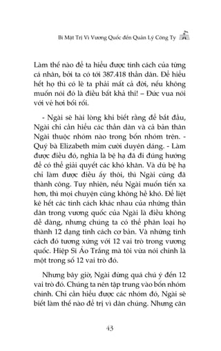 Bñ Mêåt Trõ Vò Vûúng Quöëc àïën Quaãn Lyá Cöng Ty

Laâm thïë naâo àïí ta hiïíu àûúåc tñnh caách cuãa tûâng
caá nhên, búãi ta coá túái 387.418 thêìn dên. Àïí hiïíu
hïët hoå thò coá leä ta phaãi mêët caã àúâi, nïëu khöng
muöën noái àoá laâ àiïìu bêët khaã thi! – Àûác vua noái
vúái veã húi böëi röëi.
- Ngaâi seä haâi loâng khi biïët rùçng àïí bùæt àêìu,
Ngaâi chó cêìn hiïíu caác thêìn dên vaâ caã baãn thên
Ngaâi thuöåc nhoám naâo trong böën nhoám trïn. Quyá baâ Elizabeth móm cûúâi duyïn daáng. - Laâm
àûúåc àiïìu àoá, nghôa laâ bïå haå àaä ài àuáng hûúáng
àïí coá thïí giaãi quyïët caác khoá khùn. Vaâ duâ bïå haå
chó laâm àûúåc àiïìu êëy thöi, thò Ngaâi cuäng àaä
thaânh cöng. Tuy nhiïn, nïëu Ngaâi muöën tiïën xa
hún, thò moåi chuyïån cuäng khöng hïì khoá. Àïí liïåt
kï hïët caác tñnh caách khaác nhau cuãa nhûäng thêìn
dên trong vûúng quöëc cuãa Ngaâi laâ àiïìu khöng
dïî daâng, nhûng chuáng ta coá thïí phên loaåi hoå
thaânh 12 daång tñnh caách cú baãn. Vaâ nhûäng tñnh
caách àoá tûúng xûáng vúái 12 vai troâ trong vûúng
quöëc. Hiïåp Sô AÁo Trùæng maâ töi vûâa noái chñnh laâ
möåt trong söë 12 vai troâ àoá.
Nhûng bêy giúâ, Ngaâi àûâng quaá chuá yá àïën 12
vai troâ àoá. Chuáng ta nïn têåp trung vaâo böën nhoám
chñnh. Chó cêìn hiïíu àûúåc caác nhoám àoá, Ngaâi seä
biïët laâm thïë naâo àïí trõ vò dên chuáng. Nhûng cùn
43

 