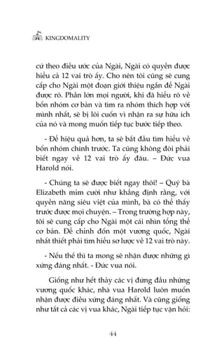 KINGDOMALITY

cûá theo àiïìu ûúác cuãa Ngaâi, Ngaâi coá quyïìn àûúåc
hiïíu caã 12 vai troâ êëy. Cho nïn töi cuäng seä cung
cêëp cho Ngaâi möåt àoaån giúái thiïåu ngùæn àïí Ngaâi
àûúåc roä. Phêìn lúán moåi ngûúâi, khi àaä hiïíu roä vïì
böën nhoám cú baãn vaâ tòm ra nhoám thñch húåp vúái
mònh nhêët, seä bõ löi cuöën vò nhêån ra sûå hûäu ñch
cuãa noá vaâ mong muöën tiïëp tuåc bûúác tiïëp theo.
- Àïí hiïåu quaã hún, ta seä bùæt àêìu tòm hiïíu vïì
böën nhoám chñnh trûúác. Ta cuäng khöng àoâi phaãi
biïët ngay vïì 12 vai troâ êëy àêu. – Àûác vua
Harold noái.
- Chuáng ta seä àûúåc biïët ngay thöi! – Quyá baâ
Elizabeth móm cûúâi nhû khùèng àõnh rùçng, vúái
quyïìn nùng siïu viïåt cuãa mònh, baâ coá thïí thêëy
trûúác àûúåc moåi chuyïån. – Trong trûúâng húåp naây,
töi seä cung cêëp cho Ngaâi möåt caái nhòn töíng thïí
cú baãn. Àïí chónh àöën möåt vûúng quöëc, Ngaâi
nhêët thiïët phaãi tòm hiïíu sú lûúåc vïì 12 vai troâ naây.
- Nïëu thïë thò ta mong seä nhêån àûúåc nhûäng gò
xûáng àaáng nhêët. - Àûác vua noái.
Giöëng nhû hïët thaãy caác võ àûáng àêìu nhûäng
vûúng quöëc khaác, nhaâ vua Harold luön muöën
nhêån àûúåc àiïìu xûáng àaáng nhêët. Vaâ cuäng giöëng
nhû têët caã caác võ vua khaác, Ngaâi tiïëp tuåc vùån hoãi:
44

 