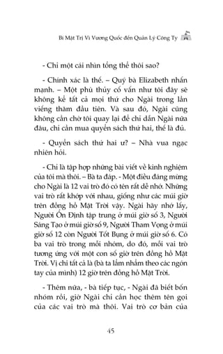Bñ Mêåt Trõ Vò Vûúng Quöëc àïën Quaãn Lyá Cöng Ty

- Chó möåt caái nhòn töíng thïí thöi sao?
- Chñnh xaác laâ thïë. – Quyá baâ Elizabeth nhêën
maånh. – Möåt phuâ thuãy cöë vêën nhû töi àêy seä
khöng kïí têët caã moåi thûá cho Ngaâi trong lêìn
viïëng thùm àêìu tiïn. Vaâ sau àoá, Ngaâi cuäng
khöng cêìn chúâ töi quay laåi àïí chó dêîn Ngaâi nûäa
àêu, chó cêìn mua quyïín saách thûá hai, thïë laâ àuã.
- Quyïín saách thûá hai û? – Nhaâ vua ngaåc
nhiïn hoãi.
- Chó laâ têåp húåp nhûäng baâi viïët vïì kinh nghiïåm
cuãa töi maâ thöi. – Baâ ta àaáp. - Möåt àiïìu àaáng mûâng
cho Ngaâi laâ 12 vai troâ àoá coá tïn rêët dïî nhúá. Nhûäng
vai troâ rêët khúáp vúái nhau, giöëng nhû caác muái giúâ
trïn àöìng höì Mùåt Trúâi vêåy. Ngaâi haäy nhúá lêëy,
Ngûúâi ÖÍn Àõnh têåp trung úã muái giúâ söë 3, Ngûúâi
Saáng Taåo úã muái giúâ söë 9, Ngûúâi Tham Voång úã muái
giúâ söë 12 coân Ngûúâi Töët Buång úã muái giúâ söë 6. Coá
ba vai troâ trong möîi nhoám, do àoá, möîi vai troâ
tûúng ûáng vúái möåt con söë giúâ trïn àöìng höì Mùåt
Trúâi. Võ chi têët caã laâ (baâ ta lêím nhêím theo caác ngoán
tay cuãa mònh) 12 giúâ trïn àöìng höì Mùåt Trúâi.
- Thïm nûäa, - baâ tiïëp tuåc, - Ngaâi àaä biïët böën
nhoám röìi, giúâ Ngaâi chó cêìn hoåc thïm tïn goåi
cuãa caác vai troâ maâ thöi. Vai troâ cú baãn cuãa
45

 
