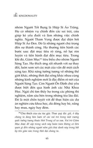 KINGDOMALITY

nhoám Ngûúâi Töët Buång laâ Hiïåp Sô AÁo Trùæng.
Hoå coá nhiïåm vuå chónh àöën caác sai traái, cûáu
giuáp keã yïëu àuöëi vaâ laâm nhûäng viïåc chñnh
nghôa. Ngûúâi Tham Voång àûúåc àaåi diïån búãi
Hiïåp Sô AÁo Àen. Àoá laâ nhûäng ngûúâi chuá troång
àïën sûå thaânh cöng. Hoå thûúâng tiïën haânh caác
bûúác sau: àùåt muåc tiïu roä raâng, nöî lûåc reân
luyïån vaâ tiïën haânh àaåt àïën muåc tiïu. Trong
khi àoá, Giaám Muåc(*) tiïu biïíu cho nhoám Ngûúâi
Saáng Taåo. Hoå thñch ûáng rêët nhanh vúái sûå thay
àöíi, luön xem xeát caác mùåt cuãa vêën àïì möåt caách
saáng taåo. Khaã nùng tûúãng tûúång vïì nhûäng thïë
giúái khaác, nhûäng thúâi àaåi söëng khaác nhau cuâng
nhûäng kinh nghiïåm múái laâ àùåc àiïím roä neát cuãa
Ngûúâi Saáng Taåo. Coân Ngûúâi ÖÍn Àõnh chuã yïëu
àûúåc biïët àïën qua hònh aãnh caác Nhaâ Khoa
Hoåc. Ngaâi chó tòm thêëy hoå trong caác phoâng thñ
nghiïåm, nùçm sêu bïn trong nhûäng toâa lêu àaâi.
Àoá laâ möåt chöën tuyïåt vúâi àïí thûåc hiïån caác dûå
aán nghiïn cûáu khoa hoåc, duâ àöng hay heâ, nùæng
hay mûa, ngaây hay àïm.
( )

* Chuá thñch cuãa caác taác giaã: Thûa quyá àöåc giaã, úã àêy

chuáng ta àang baân luêån vïì caác vai troâ trong möåt vûúng
quöëc tûúãng tûúång thuöåc thúâi Trung cöí xa xûa. Vai troâ Giaám
Muåc àûúåc àïì cêåp trong saách naây hoaân toaân khöng coá liïn
quan gò àïën nhûäng ngûúâi nùæm giûä chûác danh naây trong bêët
kyâ tön giaáo naâo trong thúâi àaåi chuáng ta.

46

 