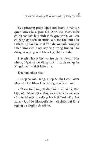 Bñ Mêåt Trõ Vò Vûúng Quöëc àïën Quaãn Lyá Cöng Ty

Caác phûúng phaáp khoa hoåc luön laâ vêën àïì
quan têm cuãa Ngûúâi ÖÍn Àõnh. Hoå thñch àiïìu
chónh caác luêåt lïå, chñnh saách, quy trònh, vaâ luön
cöë gùæng àaåt àïën sûå chñnh xaác. Hoå lûu têm àïën
tñnh àuáng sai cuãa möåt vêën àïì vaâ cuöëi cuâng hoå
thñch moåi viïåc àûúåc sùæp xïëp trong trêåt tûå. Hoå
àuáng laâ nhûäng nhaâ khoa hoåc chên chñnh.
Haäy ghi nhúá kyä böën vai troâ chñnh naây cuãa böën
nhoám, Ngaâi seä dïî daâng tòm ra caách cai quaãn
Kingdomality thêåt hiïåu quaã.
Àûác vua nhêån xeát:
- Hiïåp Sô AÁo Trùæng, Hiïåp Sô AÁo Àen, Giaám
Muåc vaâ Nhaâ Khoa Hoåc! Àuáng laâ rêët dïî nhúá!
- 12 vai troâ cuäng rêët dïî nhúá, thûa bïå haå. Àùåc
biïåt, nïëu Ngaâi àùåt chuáng vaâo võ trñ cuãa caác con
söë trïn bïì mùåt cuãa àöìng höì Mùåt Trúâi. Haäy thûã
xem. – Quyá baâ Elizabeth lêëy möåt chiïëc buát löng
ngöîng vaâ túâ giêëy da röìi veä.

47

 