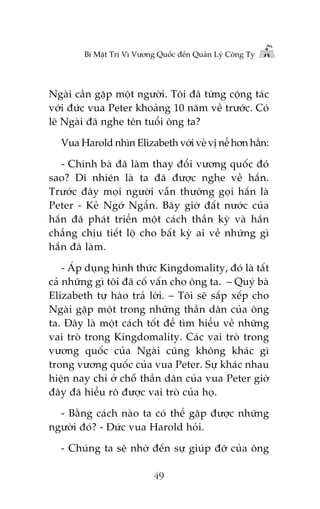 Bñ Mêåt Trõ Vò Vûúng Quöëc àïën Quaãn Lyá Cöng Ty

Ngaâi cêìn gùåp möåt ngûúâi. Töi àaä tûâng cöång taác
vúái àûác vua Peter khoaãng 10 nùm vïì trûúác. Coá
leä Ngaâi àaä nghe tïn tuöíi öng ta?
Vua Harold nhòn Elizabeth vúái veã võ nïí hún hùèn:
- Chñnh baâ àaä laâm thay àöíi vûúng quöëc àoá
sao? Dô nhiïn laâ ta àaä àûúåc nghe vïì hùæn.
Trûúác àêy moåi ngûúâi vêîn thûúâng goåi hùæn laâ
Peter - Keã Ngúá Ngêín. Bêy giúâ àêët nûúác cuãa
hùæn àaä phaát triïín möåt caách thêìn kyâ vaâ hùæn
chùèng chõu tiïët löå cho bêët kyâ ai vïì nhûäng gò
hùæn àaä laâm.
- AÁp duång hònh thûác Kingdomality, àoá laâ têët
caã nhûäng gò töi àaä cöë vêën cho öng ta. – Quyá baâ
Elizabeth tûå haâo traã lúâi. – Töi seä sùæp xïëp cho
Ngaâi gùåp möåt trong nhûäng thêìn dên cuãa öng
ta. Àêy laâ möåt caách töët àïí tòm hiïíu vïì nhûäng
vai troâ trong Kingdomality. Caác vai troâ trong
vûúng quöëc cuãa Ngaâi cuäng khöng khaác gò
trong vûúng quöëc cuãa vua Peter. Sûå khaác nhau
hiïån nay chó úã chöî thêìn dên cuãa vua Peter giúâ
àêy àaä hiïíu roä àûúåc vai troâ cuãa hoå.
- Bùçng caách naâo ta coá thïí gùåp àûúåc nhûäng
ngûúâi àoá? - Àûác vua Harold hoãi.
- Chuáng ta seä nhúâ àïën sûå giuáp àúä cuãa öng
49

 