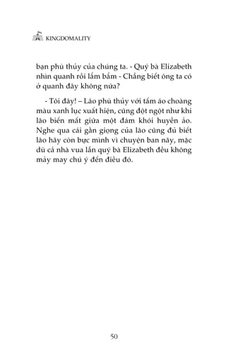 KINGDOMALITY

baån phuâ thuãy cuãa chuáng ta. - Quyá baâ Elizabeth
nhòn quanh röìi lêím bêím - Chùèng biïët öng ta coá
úã quanh àêy khöng nûäa?
- Töi àêy! – Laäo phuâ thuãy vúái têëm aáo choaâng
maâu xanh luåc xuêët hiïån, cuäng àöåt ngöåt nhû khi
laäo biïën mêët giûäa möåt àaám khoái huyïìn aão.
Nghe qua caái gùçn gioång cuãa laäo cuäng àuã biïët
laäo haäy coân bûåc mònh vò chuyïån ban naäy, mùåc
duâ caã nhaâ vua lêîn quyá baâ Elizabeth àïìu khöng
maãy may chuá yá àïën àiïìu àoá.

50

 