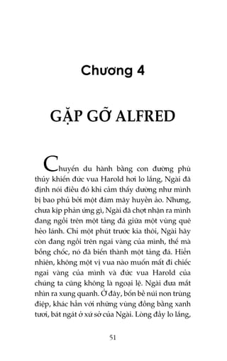 Chûúng 4

GÙÅP GÚÄ ALFRED

C

huyïën du haânh bùçng con àûúâng phuâ
thuãy khiïën àûác vua Harold húi lo lùæng, Ngaâi àaä
àõnh noái àiïìu àoá khi caãm thêëy dûúâng nhû mònh
bõ bao phuã búãi möåt àaám mêy huyïìn aão. Nhûng,
chûa kõp phaãn ûáng gò, Ngaâi àaä chúåt nhêån ra mònh
àang ngöìi trïn möåt taãng àaá giûäa möåt vuâng quï
heão laánh. Chó möåt phuát trûúác kia thöi, Ngaâi haäy
coân àang ngöìi trïn ngai vaâng cuãa mònh, thïë maâ
böîng chöëc, noá àaä biïën thaânh möåt taãng àaá. Hiïín
nhiïn, khöng möåt võ vua naâo muöën mêët ài chiïëc
ngai vaâng cuãa mònh vaâ àûác vua Harold cuãa
chuáng ta cuäng khöng laâ ngoaåi lïå. Ngaâi àûa mùæt
nhòn ra xung quanh. ÚÃ àêy, böën bïì nuái non truâng
àiïåp, khaác hùèn vúái nhûäng vuâng àöìng bùçng xanh
tûúi, baát ngaát úã xûá súã cuãa Ngaâi. Loâng àêìy lo lùæng,
51

 
