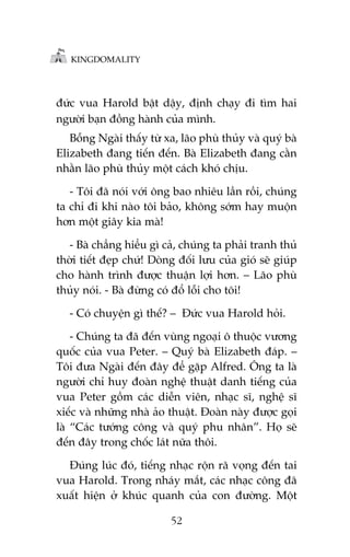 KINGDOMALITY

àûác vua Harold bêåt dêåy, àõnh chaåy ài tòm hai
ngûúâi baån àöìng haânh cuãa mònh.
Böîng Ngaâi thêëy tûâ xa, laäo phuâ thuãy vaâ quyá baâ
Elizabeth àang tiïën àïën. Baâ Elizabeth àang cùçn
nhùçn laäo phuâ thuãy möåt caách khoá chõu.
- Töi àaä noái vúái öng bao nhiïu lêìn röìi, chuáng
ta chó ài khi naâo töi baão, khöng súám hay muöån
hún möåt giêy kia maâ!
- Baâ chùèng hiïíu gò caã, chuáng ta phaãi tranh thuã
thúâi tiïët àeåp chûá! Doâng àöëi lûu cuãa gioá seä giuáp
cho haânh trònh àûúåc thuêån lúåi hún. – Laäo phuâ
thuãy noái. - Baâ àûâng coá àöí löîi cho töi!
- Coá chuyïån gò thïë? – Àûác vua Harold hoãi.
- Chuáng ta àaä àïën vuâng ngoaåi ö thuöåc vûúng
quöëc cuãa vua Peter. – Quyá baâ Elizabeth àaáp. –
Töi àûa Ngaâi àïën àêy àïí gùåp Alfred. Öng ta laâ
ngûúâi chó huy àoaân nghïå thuêåt danh tiïëng cuãa
vua Peter göìm caác diïîn viïn, nhaåc sô, nghïå sô
xiïëc vaâ nhûäng nhaâ aão thuêåt. Àoaân naây àûúåc goåi
laâ “Caác tûúáng cöng vaâ quyá phu nhên”. Hoå seä
àïën àêy trong chöëc laát nûäa thöi.
Àuáng luác àoá, tiïëng nhaåc röån raä voång àïën tai
vua Harold. Trong nhaáy mùæt, caác nhaåc cöng àaä
xuêët hiïån úã khuác quanh cuãa con àûúâng. Möåt
52

 