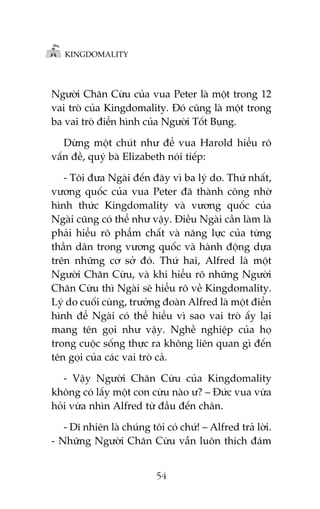 KINGDOMALITY

Ngûúâi Chùn Cûâu cuãa vua Peter laâ möåt trong 12
vai troâ cuãa Kingdomality. Àoá cuäng laâ möåt trong
ba vai troâ àiïín hònh cuãa Ngûúâi Töët Buång.
Dûâng möåt chuát nhû àïí vua Harold hiïíu roä
vêën àïì, quyá baâ Elizabeth noái tiïëp:
- Töi àûa Ngaâi àïën àêy vò ba lyá do. Thûá nhêët,
vûúng quöëc cuãa vua Peter àaä thaânh cöng nhúâ
hònh thûác Kingdomality vaâ vûúng quöëc cuãa
Ngaâi cuäng coá thïí nhû vêåy. Àiïìu Ngaâi cêìn laâm laâ
phaãi hiïíu roä phêím chêët vaâ nùng lûåc cuãa tûâng
thêìn dên trong vûúng quöëc vaâ haânh àöång dûåa
trïn nhûäng cú súã àoá. Thûá hai, Alfred laâ möåt
Ngûúâi Chùn Cûâu, vaâ khi hiïíu roä nhûäng Ngûúâi
Chùn Cûâu thò Ngaâi seä hiïíu roä vïì Kingdomality.
Lyá do cuöëi cuâng, trûúãng àoaân Alfred laâ möåt àiïín
hònh àïí Ngaâi coá thïí hiïíu vò sao vai troâ êëy laåi
mang tïn goåi nhû vêåy. Nghïì nghiïåp cuãa hoå
trong cuöåc söëng thûåc ra khöng liïn quan gò àïën
tïn goåi cuãa caác vai troâ caã.
- Vêåy Ngûúâi Chùn Cûâu cuãa Kingdomality
khöng coá lêëy möåt con cûâu naâo û? – Àûác vua vûâa
hoãi vûâa nhòn Alfred tûâ àêìu àïën chên.
- Dô nhiïn laâ chuáng töi coá chûá! – Alfred traã lúâi.
- Nhûäng Ngûúâi Chùn Cûâu vêîn luön thñch àaám
54

 