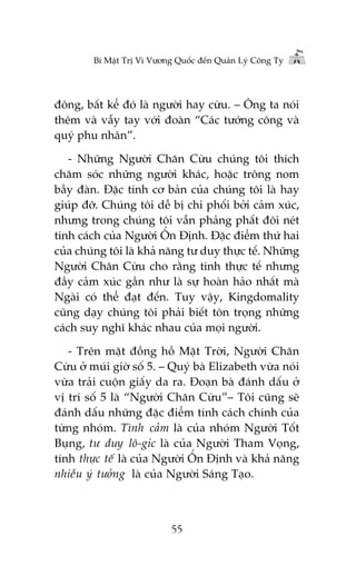 Bñ Mêåt Trõ Vò Vûúng Quöëc àïën Quaãn Lyá Cöng Ty

àöng, bêët kïí àoá laâ ngûúâi hay cûâu. – Öng ta noái
thïm vaâ vêîy tay vúái àoaân “Caác tûúáng cöng vaâ
quyá phu nhên”.
- Nhûäng Ngûúâi Chùn Cûâu chuáng töi thñch
chùm soác nhûäng ngûúâi khaác, hoùåc tröng nom
bêìy àaân. Àùåc tñnh cú baãn cuãa chuáng töi laâ hay
giuáp àúä. Chuáng töi dïî bõ chi phöëi búãi caãm xuác,
nhûng trong chuáng töi vêîn phaãng phêët àöi neát
tñnh caách cuãa Ngûúâi ÖÍn Àõnh. Àùåc àiïím thûá hai
cuãa chuáng töi laâ khaã nùng tû duy thûåc tïë. Nhûäng
Ngûúâi Chùn Cûâu cho rùçng tñnh thûåc tïë nhûng
àêìy caãm xuác gêìn nhû laâ sûå hoaân haão nhêët maâ
Ngaâi coá thïí àaåt àïën. Tuy vêåy, Kingdomality
cuäng daåy chuáng töi phaãi biïët tön troång nhûäng
caách suy nghô khaác nhau cuãa moåi ngûúâi.
- Trïn mùåt àöìng höì Mùåt Trúâi, Ngûúâi Chùn
Cûâu úã muái giúâ söë 5. – Quyá baâ Elizabeth vûâa noái
vûâa traãi cuöån giêëy da ra. Àoaån baâ àaánh dêëu úã
võ trñ söë 5 laâ “Ngûúâi Chùn Cûâu”– Töi cuäng seä
àaánh dêëu nhûäng àùåc àiïím tñnh caách chñnh cuãa
tûâng nhoám. Tònh caãm laâ cuãa nhoám Ngûúâi Töët
Buång, tû duy lö-gic laâ cuãa Ngûúâi Tham Voång,
tñnh thûåc tïë laâ cuãa Ngûúâi ÖÍn Àõnh vaâ khaã nùng
nhiïìu yá tûúãng laâ cuãa Ngûúâi Saáng Taåo.

55

 