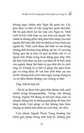 Bñ Mêåt Trõ Vò Vûúng Quöëc àïën Quaãn Lyá Cöng Ty

khöng ngaåc nhiïn nïëu Ngaâi àaä quïn noá. Caác
phuâ thuãy vaâ nhaâ cöë vêën cuäng hay quïn nhû thïë.
Àïí töi giaãi thñch laåi lêìn nûäa cho Ngaâi roä. Tñnh
caách laâ baãn chêët thûåc sûå cuãa möåt con ngûúâi. Noá
chñnh laâ nhûäng phaãn ûáng theo baãn nùng cuãa möåt
ngûúâi, thïí hiïån àùåc tñnh tûå nhiïn cú baãn nhêët cuãa
ngûúâi àoá. Tñnh caách àûúåc thïí hiïån roä neát trong
nhûäng tònh huöëng cùng thùèng, aáp lûåc. Vò sûå cùng
thùèng quaá àöå seä phaá vúä moåi sûå kiïìm chïë vaâ veã
ngoaâi lõch thiïåp trong hoaåt àöång giao tiïëp. Khi
àoá, baãn chêët thûåc sûå, hay noái khaác ài laâ tñnh caách
con ngûúâi, àûúåc thïí hiïån roä qua thaái àöå vaâ caách
ûáng xûã. Chuáng ta coá thïí cöë gùæng che giêëu hoùåc
giaã vúâ söëng khaác ài vúái baãn chêët thûåc sûå cuãa
mònh, nhûng tñnh caách nùçm ngay trong chuáng ta
vaâ noá àiïìu khiïín nhûäng viïåc chuáng ta laâm.
Öng Alfred tiïëp lúâi:
- Àoá laâ sûå khaác biïåt giûäa böën nhoám tñnh caách
chñnh trong Kingdomality. Trong cún khuãng
hoaãng, Ngûúâi Töët Buång seä trúã nïn nhaåy caãm vaâ
nhanh choáng tòm ra nhûäng giaãi phaáp àïí laâm yïn
loâng mònh. Giaãi phaáp coá thïí khöng hûäu hiïåu
nhûng seä khiïën baãn thên hoå caãm thêëy dïî chõu.
Coân nhoám Ngûúâi Tham Voång thûúâng tòm
kiïëm giaãi phaáp mang tñnh húåp lyá, nhûäng giaãi
57

 