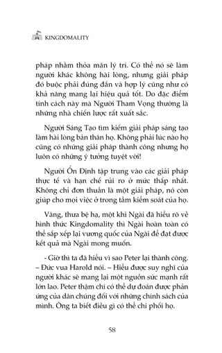 KINGDOMALITY

phaáp nhùçm thoãa maän lyá trñ. Coá thïí noá seä laâm
ngûúâi khaác khöng haâi loâng, nhûng giaãi phaáp
àoá buöåc phaãi àuáng àùæn vaâ húåp lyá cuäng nhû coá
khaã nùng mang laåi hiïåu quaã töët. Do àùåc àiïím
tñnh caách naây maâ Ngûúâi Tham Voång thûúâng laâ
nhûäng nhaâ chiïën lûúåc rêët xuêët sùæc.
Ngûúâi Saáng Taåo tòm kiïëm giaãi phaáp saáng taåo
laâm haâi loâng baãn thên hoå. Khöng phaãi luác naâo hoå
cuäng coá nhûäng giaãi phaáp thaânh cöng nhûng hoå
luön coá nhûäng yá tûúãng tuyïåt vúâi!
Ngûúâi ÖÍn Àõnh têåp trung vaâo caác giaãi phaáp
thûåc tïë vaâ haån chïë ruãi ro úã mûác thêëp nhêët.
Khöng chó àún thuêìn laâ möåt giaãi phaáp, noá coân
giuáp cho moåi viïåc úã trong têìm kiïím soaát cuãa hoå.
Vêng, thûa bïå haå, möåt khi Ngaâi àaä hiïíu roä vïì
hònh thûác Kingdomality thò Ngaâi hoaân toaân coá
thïí sùæp xïëp laåi vûúng quöëc cuãa Ngaâi àïí àaåt àûúåc
kïët quaã maâ Ngaâi mong muöën.
- Giúâ thò ta àaä hiïíu vò sao Peter laåi thaânh cöng.
– Àûác vua Harold noái. – Hiïíu àûúåc suy nghô cuãa
ngûúâi khaác seä mang laåi möåt nguöìn sûác maånh rêët
lúán lao. Peter thêåm chñ coá thïí dûå àoaán àûúåc phaãn
ûáng cuãa dên chuáng àöëi vúái nhûäng chñnh saách cuãa
mònh. Öng ta biïët àiïìu gò coá thïí chi phöëi hoå.
58

 