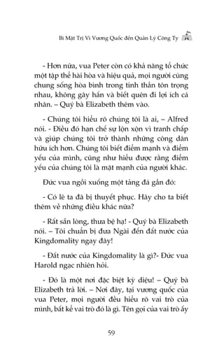 Bñ Mêåt Trõ Vò Vûúng Quöëc àïën Quaãn Lyá Cöng Ty

- Hún nûäa, vua Peter coân coá khaã nùng töí chûác
möåt têåp thïí haâi hoâa vaâ hiïåu quaã, moåi ngûúâi cuâng
chung söëng hoâa bònh trong tinh thêìn tön troång
nhau, khöng gêy hêën vaâ biïët quïn ài lúåi ñch caá
nhên. – Quyá baâ Elizabeth thïm vaâo.
- Chuáng töi hiïíu roä chuáng töi laâ ai, – Alfred
noái. - Àiïìu àoá haån chïë sûå löån xöån vò tranh chêëp
vaâ giuáp chuáng töi trúã thaânh nhûäng cöng dên
hûäu ñch hún. Chuáng töi biïët àiïím maånh vaâ àiïím
yïëu cuãa mònh, cuäng nhû hiïíu àûúåc rùçng àiïím
yïëu cuãa chuáng töi laâ mùåt maånh cuãa ngûúâi khaác.
Àûác vua ngöìi xuöëng möåt taãng àaá gêìn àoá:
- Coá leä ta àaä bõ thuyïët phuåc. Haäy cho ta biïët
thïm vïì nhûäng àiïìu khaác nûäa?
- Rêët sùén loâng, thûa bïå haå! - Quyá baâ Elizabeth
noái. – Töi chuêín bõ àûa Ngaâi àïën àêët nûúác cuãa
Kingdomality ngay àêy!
- Àêët nûúác cuãa Kingdomality laâ gò?- Àûác vua
Harold ngaåc nhiïn hoãi.
- Àoá laâ möåt núi àùåc biïåt kyâ diïåu! – Quyá baâ
Elizabeth traã lúâi. – Núi àêy, taåi vûúng quöëc cuãa
vua Peter, moåi ngûúâi àïìu hiïíu roä vai troâ cuãa
mònh, bêët kïí vai troâ àoá laâ gò. Tïn goåi cuãa vai troâ êëy
59

 