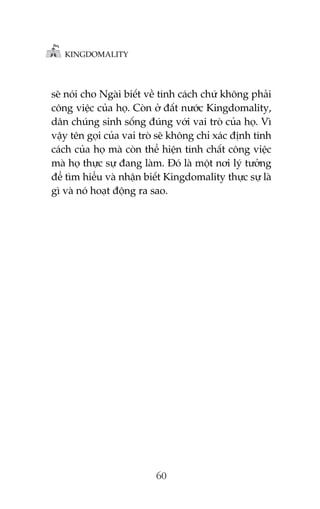KINGDOMALITY

seä noái cho Ngaâi biïët vïì tñnh caách chûá khöng phaãi
cöng viïåc cuãa hoå. Coân úã àêët nûúác Kingdomality,
dên chuáng sinh söëng àuáng vúái vai troâ cuãa hoå. Vò
vêåy tïn goåi cuãa vai troâ seä khöng chó xaác àõnh tñnh
caách cuãa hoå maâ coân thïí hiïån tñnh chêët cöng viïåc
maâ hoå thûåc sûå àang laâm. Àoá laâ möåt núi lyá tûúãng
àïí tòm hiïíu vaâ nhêån biïët Kingdomality thûåc sûå laâ
gò vaâ noá hoaåt àöång ra sao.

60

 