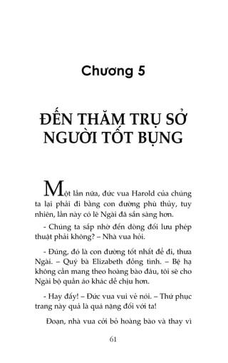 Chûúng 5

ÀÏËN THÙM TRUÅ SÚÃ
NGÛÚÂI TÖËT BUÅNG

M

öåt lêìn nûäa, àûác vua Harold cuãa chuáng
ta laåi phaãi ài bùçng con àûúâng phuâ thuãy, tuy
nhiïn, lêìn naây coá leä Ngaâi àaä sùén saâng hún.
- Chuáng ta sùæp nhúâ àïën doâng àöëi lûu pheáp
thuêåt phaãi khöng? – Nhaâ vua hoãi.
- Àuáng, àoá laâ con àûúâng töët nhêët àïí ài, thûa
Ngaâi. – Quyá baâ Elizabeth àöìng tònh. – Bïå haå
khöng cêìn mang theo hoaâng baâo àêu, töi seä cho
Ngaâi böå quêìn aáo khaác dïî chõu hún.
- Hay àêëy! – Àûác vua vui veã noái. – Thûá phuåc
trang naây quaã laâ quaá nùång àöëi vúái ta!
Àoaån, nhaâ vua cúãi boã hoaâng baâo vaâ thay vò
61

 