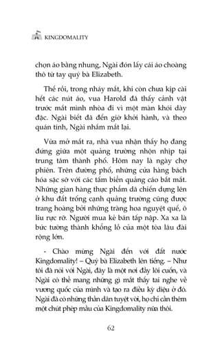 KINGDOMALITY

choån aáo bùçng nhung, Ngaâi àoán lêëy caái aáo choaâng
thö tûâ tay quyá baâ Elizabeth.
Thïë röìi, trong nhaáy mùæt, khi coân chûa kõp caâi
hïët caác nuát aáo, vua Harold àaä thêëy caãnh vêåt
trûúác mùæt mònh nhoâa ài vò möåt maân khoái daây
àùåc. Ngaâi biïët àaä àïën giúâ khúãi haânh, vaâ theo
quaán tñnh, Ngaâi nhùæm mùæt laåi.
Vûâa múã mùæt ra, nhaâ vua nhêån thêëy hoå àang
àûáng giûäa möåt quaãng trûúâng nhöån nhõp taåi
trung têm thaânh phöë. Höm nay laâ ngaây chúå
phiïn. Trïn àûúâng phöë, nhûäng cûãa haâng baách
hoáa sùåc súä vúái caác têëm biïín quaãng caáo bùæt mùæt.
Nhûäng gian haâng thûåc phêím daä chiïën dûång lïn
úã khu àêët tröëng caånh quaãng trûúâng cuäng àûúåc
trang hoaâng búãi nhûäng traâng hoa nguyïåt quïë, ö
liu rûåc rúä. Ngûúâi mua keã baán têëp nêåp. Xa xa laâ
bûác tûúâng thaânh khöíng löì cuãa möåt toâa lêu àaâi
röång lúán.
- Chaâo mûâng Ngaâi àïën vúái àêët nûúác
Kingdomality! – Quyá baâ Elizabeth lïn tiïëng. – Nhû
töi àaä noái vúái Ngaâi, àêy laâ möåt núi àêìy löi cuöën, vaâ
Ngaâi coá thïí mang nhûäng gò mùæt thêëy tai nghe vïì
vûúng quöëc cuãa mònh vaâ taåo ra àiïìu kyâ diïåu úã àoá.
Ngaâi àaä coá nhûäng thêìn dên tuyïåt vúâi, hoå chó cêìn thïm
möåt chuát pheáp mêìu cuãa Kingdomality nûäa thöi.
62

 